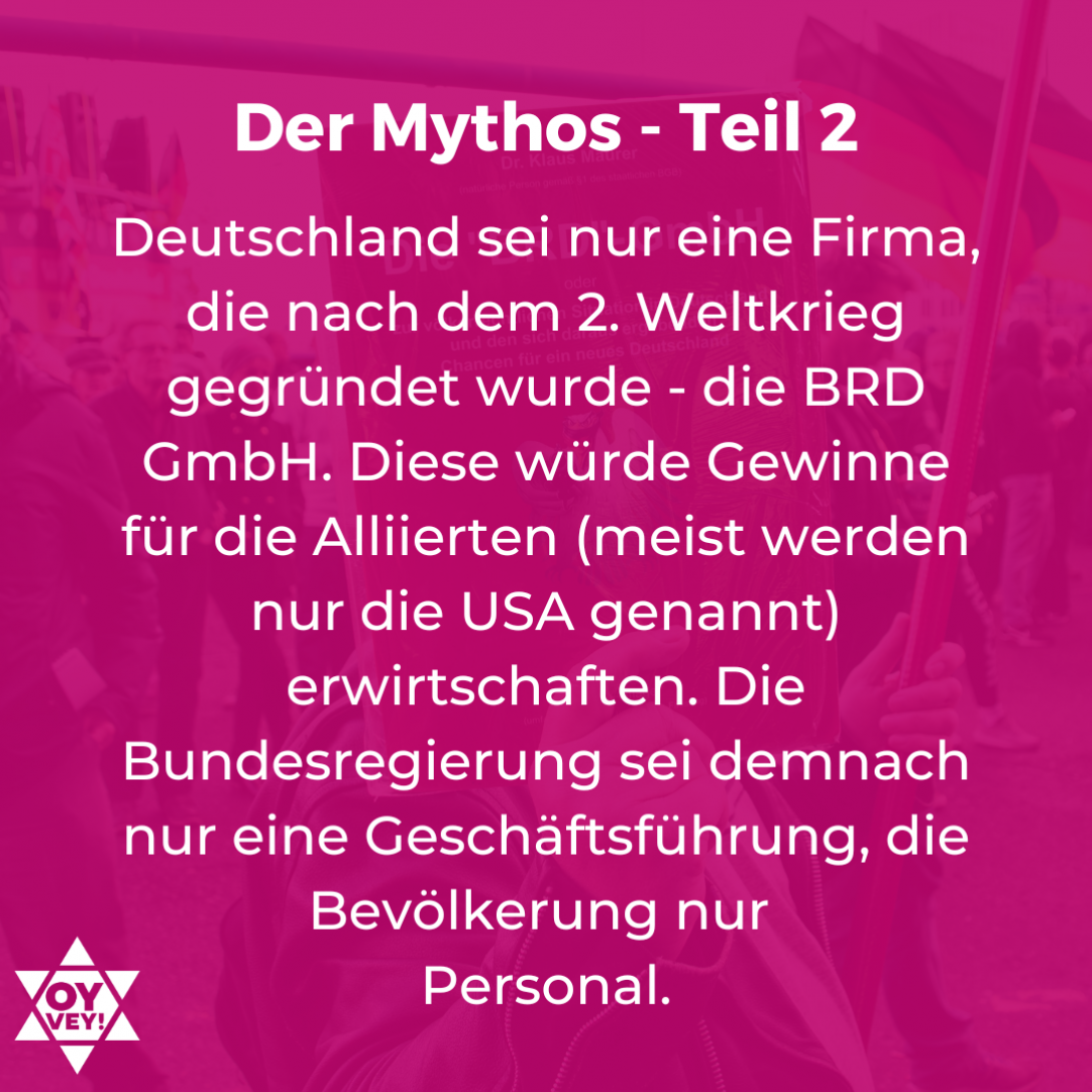 Deutschland sei nur eine Firma, die nach dem 2. Weltkrieg gegründet wurde - die BRD GmbH. Diese würde Gewinne für die Alliierten (meist werden nur die USA genannt) erwirtschaften. Die Bundesregierung sei demnach nur eine Geschäftsführung, die Bevölkerung nur Personal.