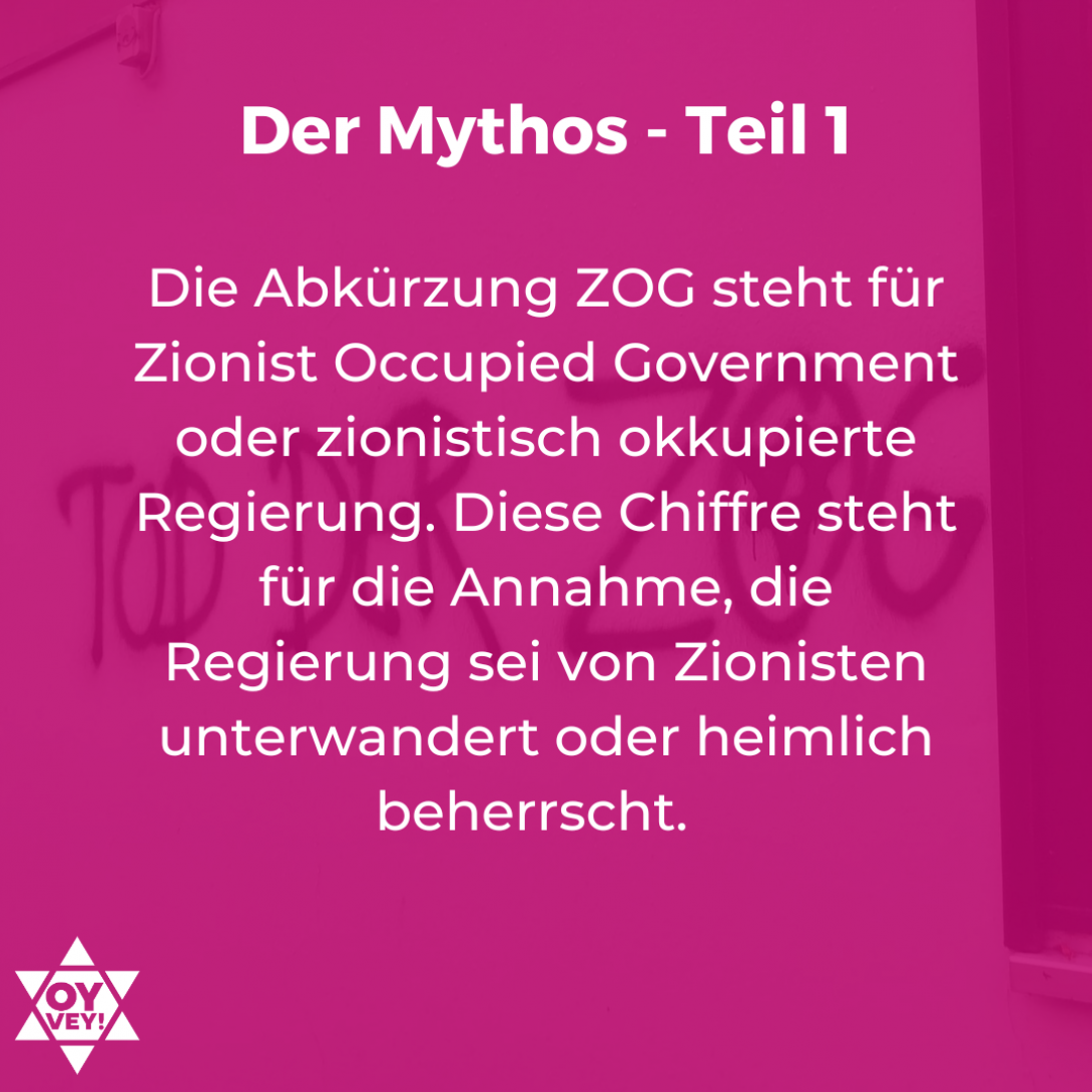 Die Abkürzung ZOG steht für Zionist Occupied Government oder zionistisch okkupierte Regierung. Diese Chiffre steht für die Annahme, die Regierung sei von Zionisten unterwandert oder heimlich beherrscht.  