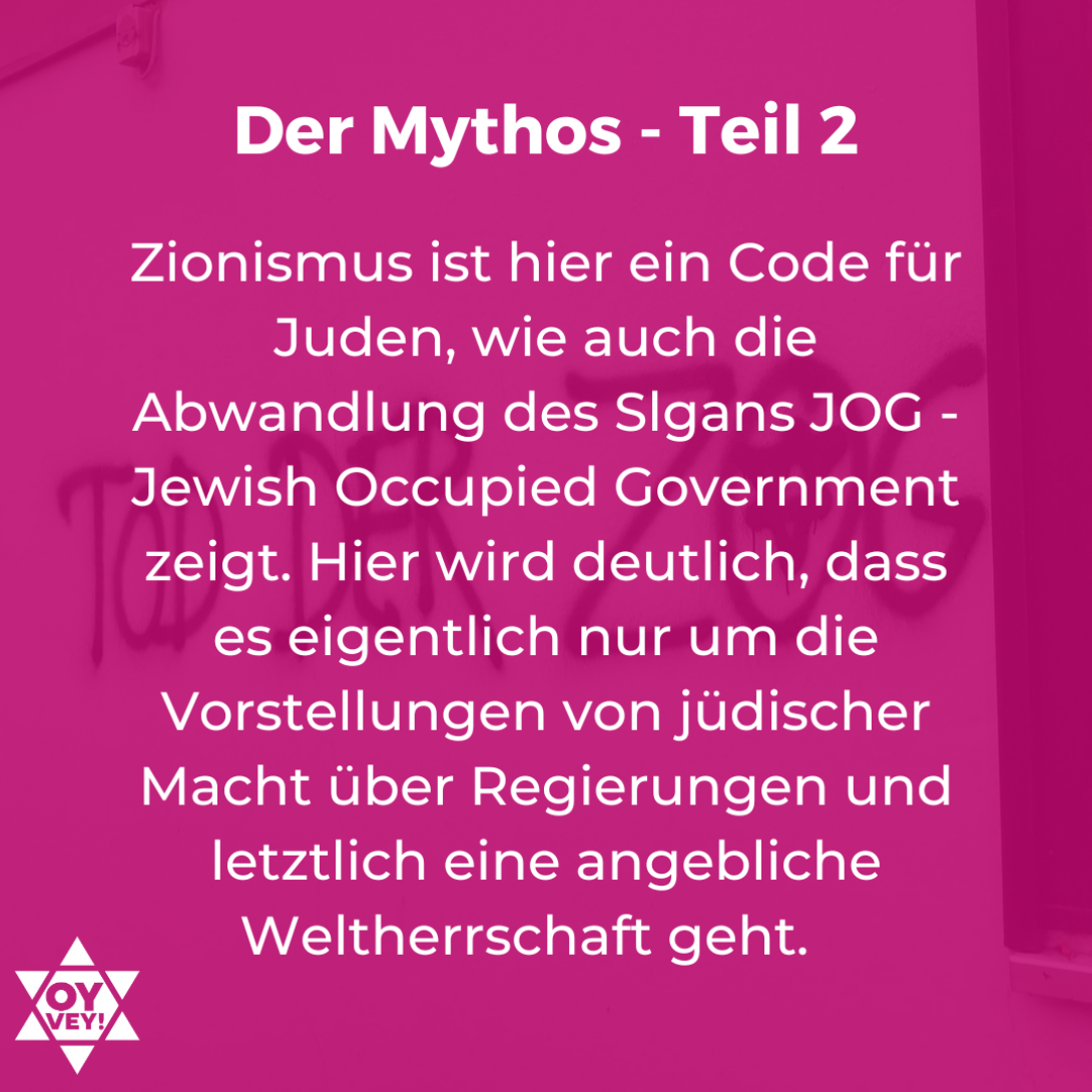 Zionismus ist hier ein Code für Juden, wie auch die Abwandlung des Slgans JOG - Jewish Occupied Government zeigt. Hier wird deutlich, dass es eigentlich nur um die Vorstellungen von jüdischer Macht über Regierungen und letztlich eine angebliche Weltherrschaft geht.   