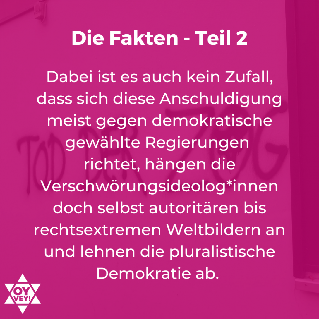 Dabei ist es auch kein Zufall, dass sich diese Anschuldigung meist gegen demokratische gewählte Regierungen  richtet, hängen die Verschwörungsideolog*innen doch selbst autoritären bis rechtsextremen Weltbildern an und lehnen die pluralistische Demokratie ab. 