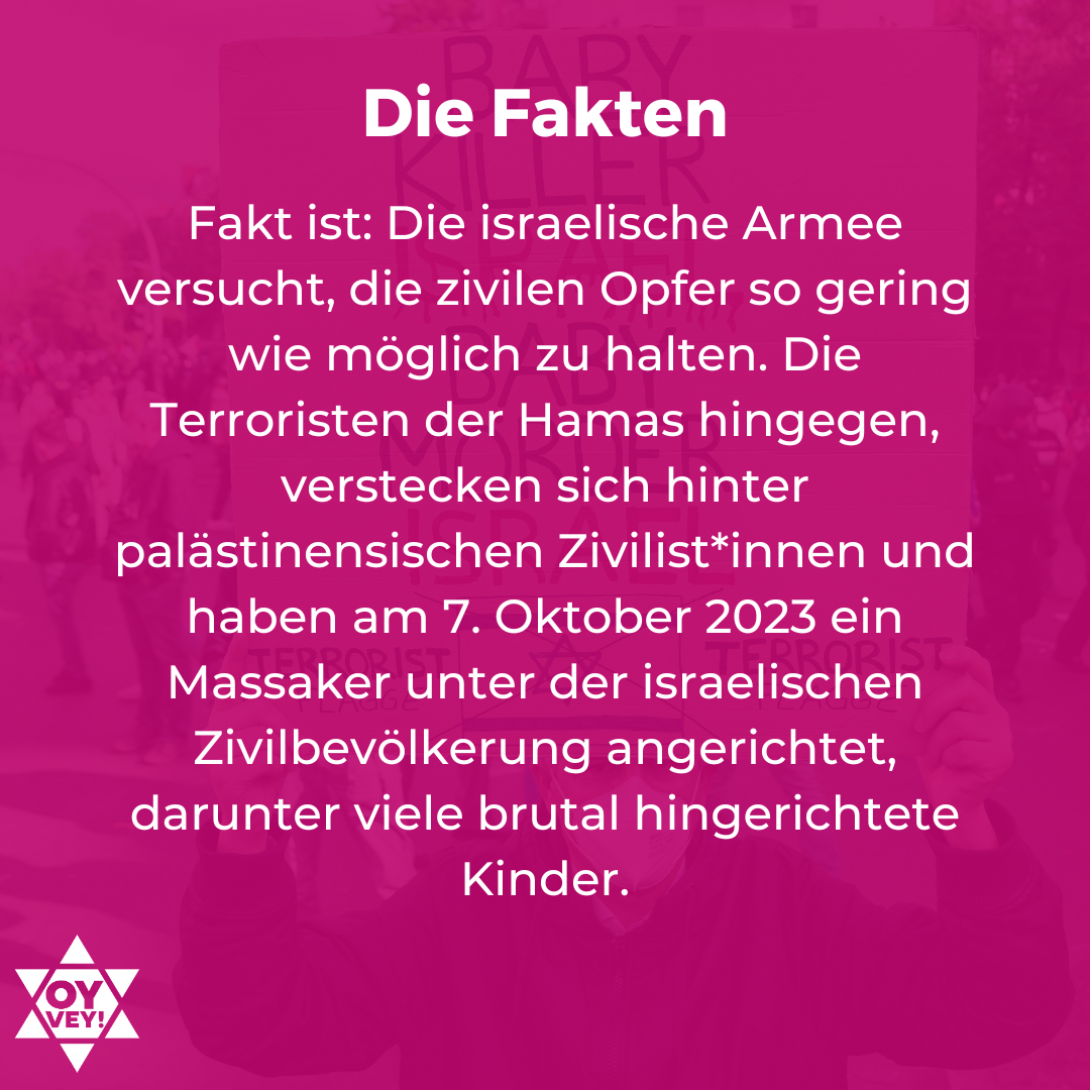 Die Fakten: Fakt ist: Die israelische Armee versucht, die zivilen Opfer so gering wie möglich zu halten. Die Terroristen der Hamas hingegen, verstecken sich hinter palästinensischen Zivilist*innen und haben am 7. Oktober 2023 ein Massaker unter der israelischen Zivilbevölkerung angerichtet, darunter viele brutal hingerichtete Kinder.