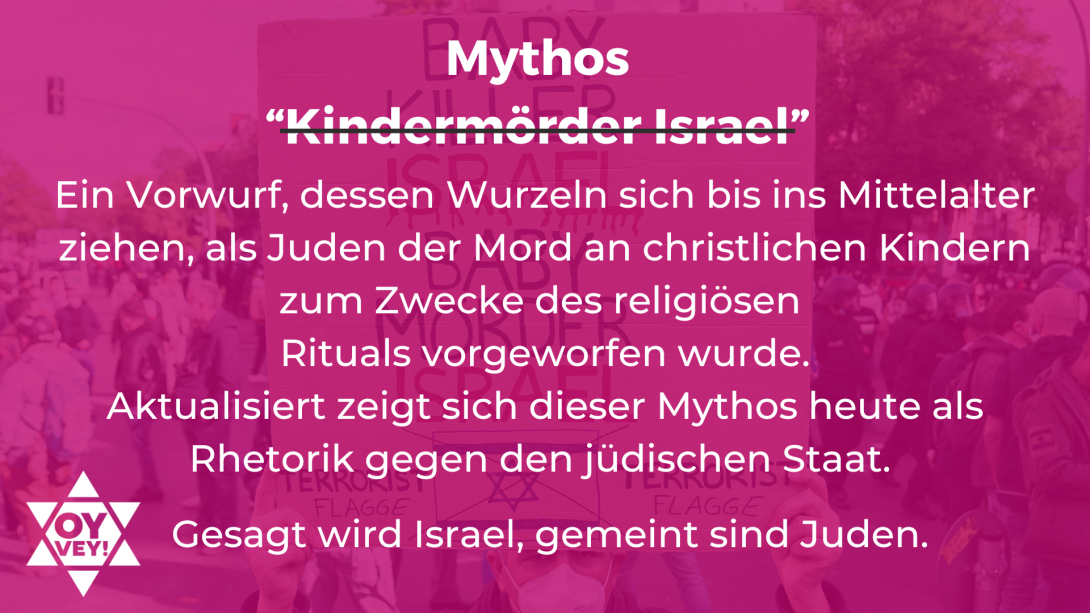 Ein Vorwurf, dessen Wurzeln sich bis ins Mittelalter ziehen, als Juden der Mord an christlichen Kindern zum Zwecke des religiösen  Rituals vorgeworfen wurde. Aktualisiert zeigt sich dieser Mythos heute als Rhetorik gegen den jüdischen Staat.