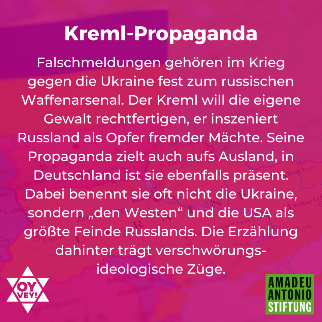 Kreml-Propaganda Falschmeldungen gehören im Krieg gegen die Ukraine fest zum russischen Waffenarsenal. Der Kreml will die eigene Gewalt rechtfertigen, er inszeniert Russland als Opfer fremder Mächte. Seine Propaganda zielt auch aufs Ausland, in Deutschland ist sie ebenfalls präsent. Dabei benennt sie oft nicht die Ukraine, sondern „den Westen“ und die USA als größte Feinde Russlands. Die Erzählung dahinter trägt verschwörungsideologische Züge.