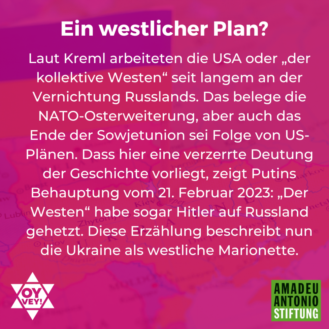 Ein westlicher Plan? Laut Kreml arbeiteten die USA oder „der kollektive Westen“ seit langem an der Vernichtung Russlands. Das belege die NATO-Osterweiterung, aber auch das Ende der Sowjetunion sei Folge von US-Plänen. Dass hier eine verzerrte Deutung der Geschichte vorliegt, zeigt Putins Behauptung vom 21. Februar 2023: „Der Westen“ habe sogar Hitler auf Russland gehetzt. Diese Erzählung beschreibt nun die Ukraine als westliche Marionette.