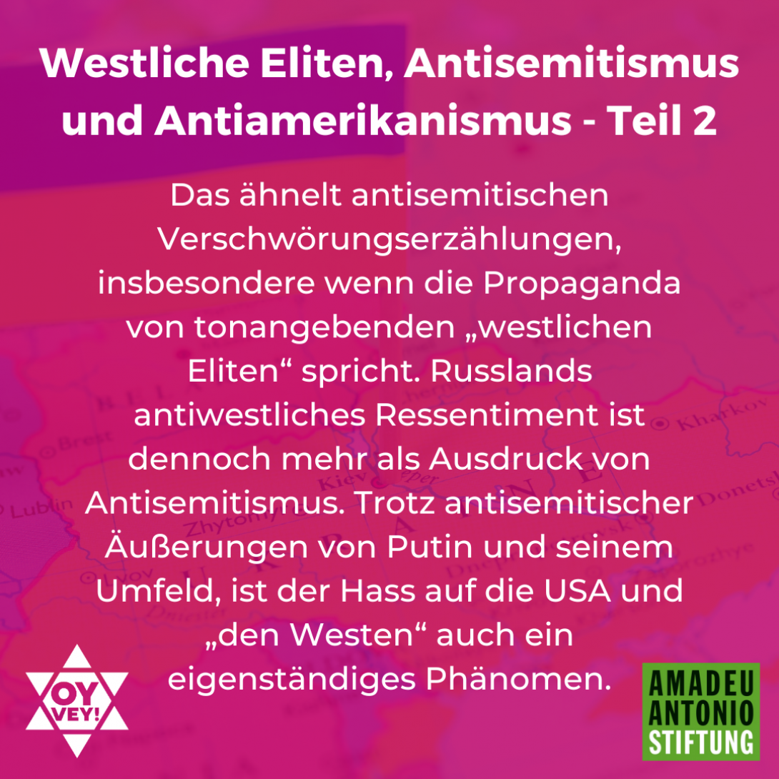 Westliche Eliten, Antisemitismus und Antiamerikanismus. Das ähnelt antisemitischen Verschwörungserzählungen, insbesondere wenn die Propaganda von tonangebenden „westlichen Eliten“ spricht. Russlands antiwestliches Ressentiment ist dennoch mehr als Ausdruck von Antisemitismus. Trotz antisemitischer Äußerungen von Putin und seinem Umfeld, ist der Hass auf die USA und „den Westen“ auch ein eigenständiges Phänomen.