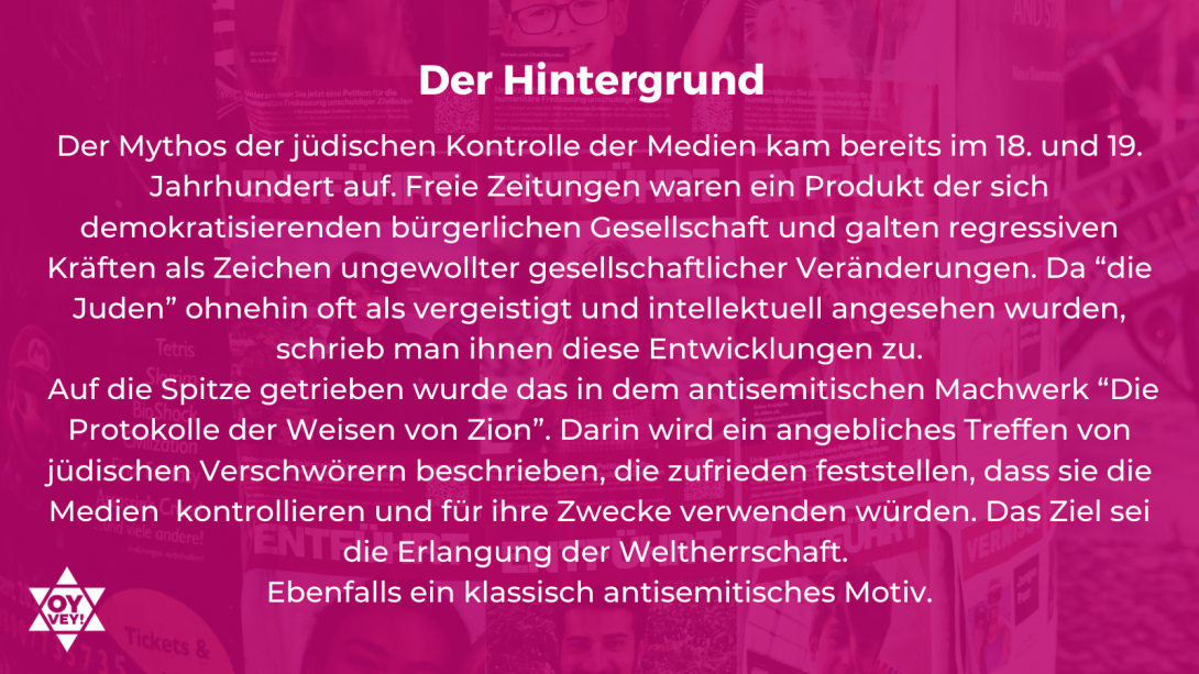 Der Hintergrund - Der Mythos der jüdischen Kontrolle der Medien kam bereits im 18. und 19. Jahrhundert auf. Freie Zeitungen waren ein Produkt der sich demokratisierenden bürgerlichen Gesellschaft und galten regressiven Kräften als Zeichen ungewollter gesellschaftlicher Veränderungen. Da “die Juden” ohnehin oft als vergeistigt und intellektuell angesehen wurden, schrieb man ihnen diese Entwicklungen zu. Auf die Spitze getrieben wurde das in dem antisemitischen Machwerk “Die Protokolle der Weisen von Zion”. 