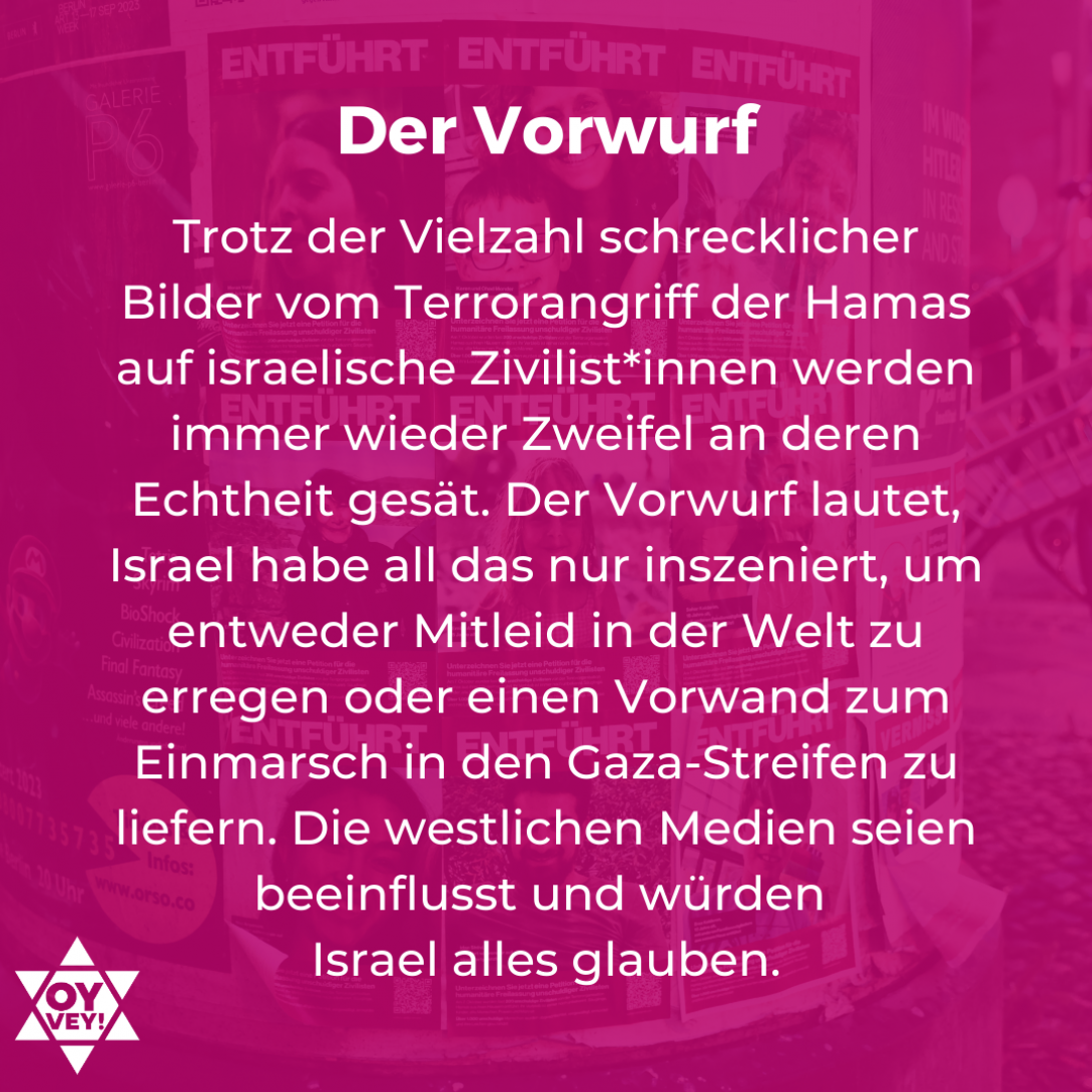 Der Vorwurf - Trotz der Vielzahl schrecklicher Bilder vom Terrorangriff der Hamas auf israelische Zivilist*innen werden immer wieder Zweifel an deren Echtheit gesät. Der Vorwurf lautet, Israel habe all das nur inszeniert, um entweder Mitleid in der Welt zu erregen oder einen Vorwand zum Einmarsch in den Gaza-Streifen zu liefern. Die westlichen Medien seien beeinflusst und würden Israel alles glauben.