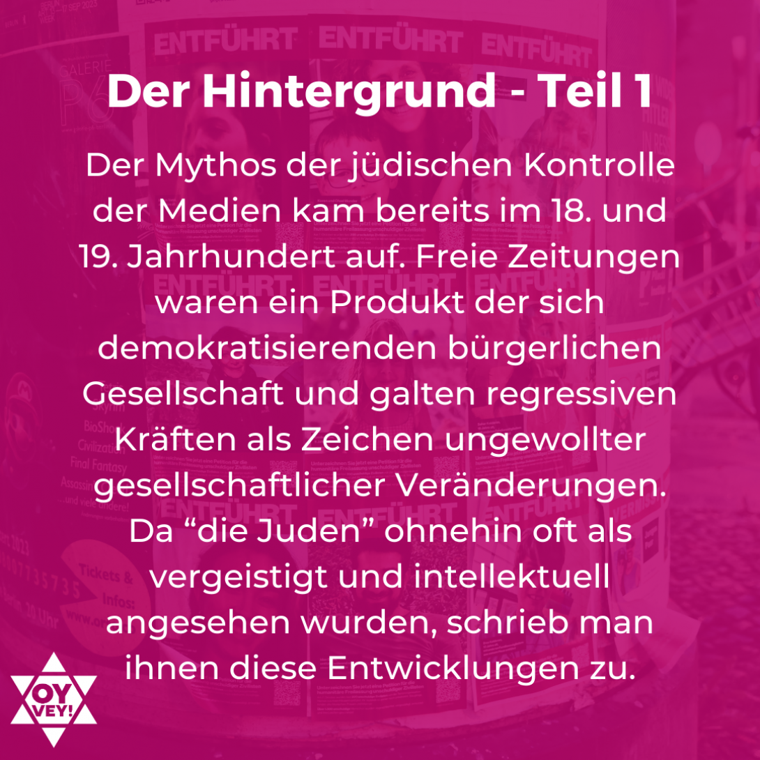 Der Hintergrund Teil 1 - Der Mythos der jüdischen Kontrolle der Medien kam bereits im 18. und 19. Jahrhundert auf. Freie Zeitungen waren ein Produkt der sich demokratisierenden bürgerlichen Gesellschaft und galten regressiven Kräften als Zeichen ungewollter gesellschaftlicher Veränderungen. Da “die Juden” ohnehin oft als vergeistigt und intellektuell angesehen wurden, schrieb man ihnen diese Entwicklungen zu.