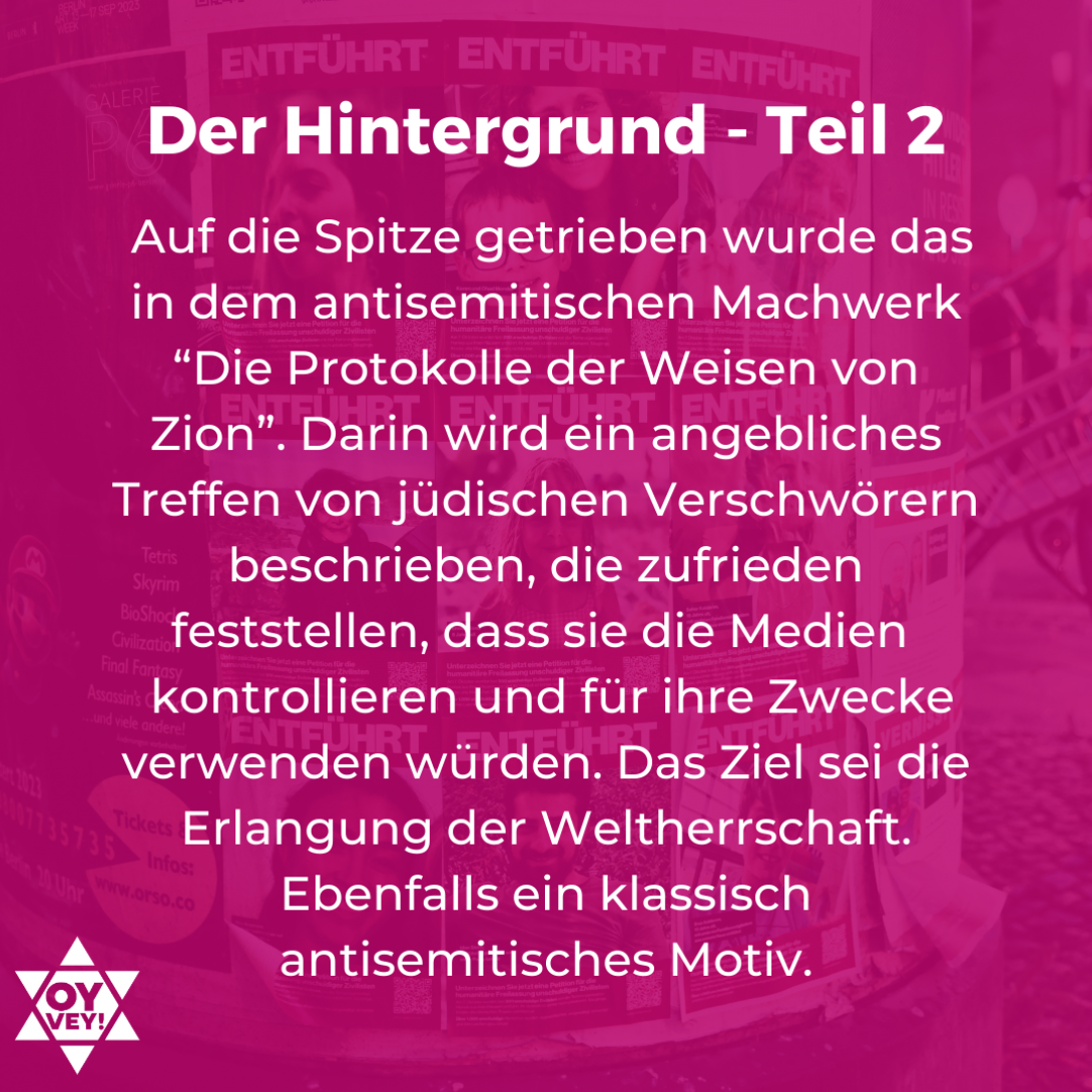 Der Hintergrund Teil 2 - Auf die Spitze getrieben wurde das in dem antisemitischen Machwerk “Die Protokolle der Weisen von Zion”. Darin wird ein angebliches Treffen von jüdischen Verschwörern beschrieben, die zufrieden feststellen, dass sie die Medien kontrollieren und für ihre Zwecke verwenden würden. Das Ziel sei die Erlangung der Weltherrschaft. Ebenfalls ein klassisch antisemitisches Motiv.