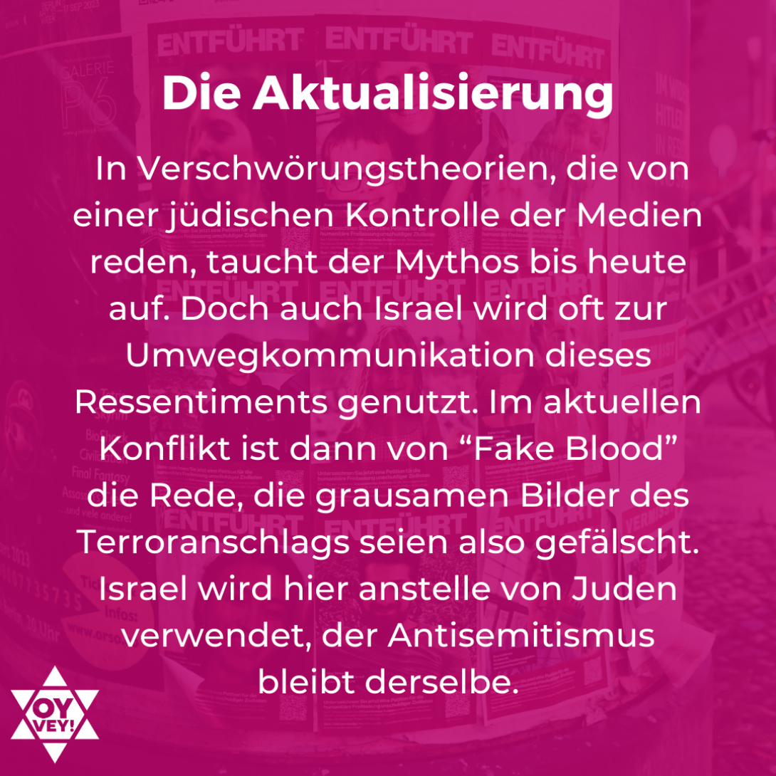 Die Aktualisierung - In Verschwörungstheorien, die von einer jüdischen Kontrolle der Medien reden, taucht der Mythos bis heute auf. Doch auch Israel wird oft zur Umwegkommunikation dieses Ressentiments genutzt. Im aktuellen Konflikt ist dann von “Fake Blood” die Rede, die grausamen Bilder des Terroranschlags seien also gefälscht. Israel wird hier anstelle von Juden verwendet, der Antisemitismus bleibt derselbe.