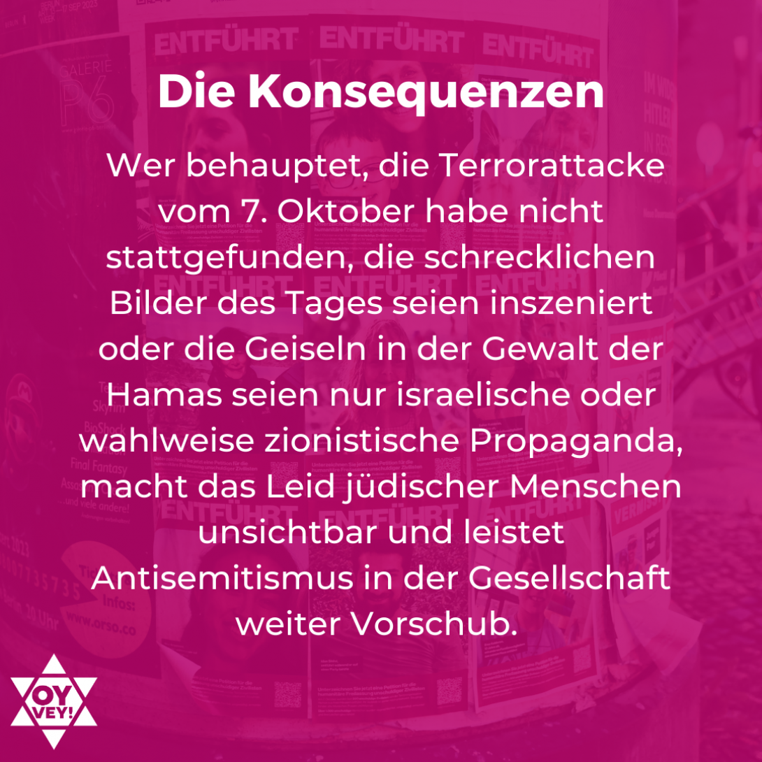 Die Konsequenzen - Wer behauptet, die Terrorattacke vom 7. Oktober habe nicht stattgefunden, die schrecklichen Bilder des Tages seien inszeniert oder die Geiseln in der Gewalt der Hamas seien nur israelische oder wahlweise zionistische Propaganda, macht das Leid jüdischer Menschen unsichtbar und leistet Antisemitismus in der Gesellschaft weiter Vorschub.