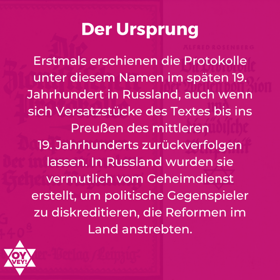 Der Ursprung: Erstmals erschienen die Protokolle unter diesem Namen im späten 19. Jahrhundert in Russland, auch wenn sich Versatzstücke des Textes bis ins Preußen des mittleren 19. Jahrhunderts zurückverfolgen lassen. In Russland wurden sie vermutlich vom Geheimdienst erstellt, um politische Gegenspieler zu diskreditieren, die Reformen im Land anstrebten.