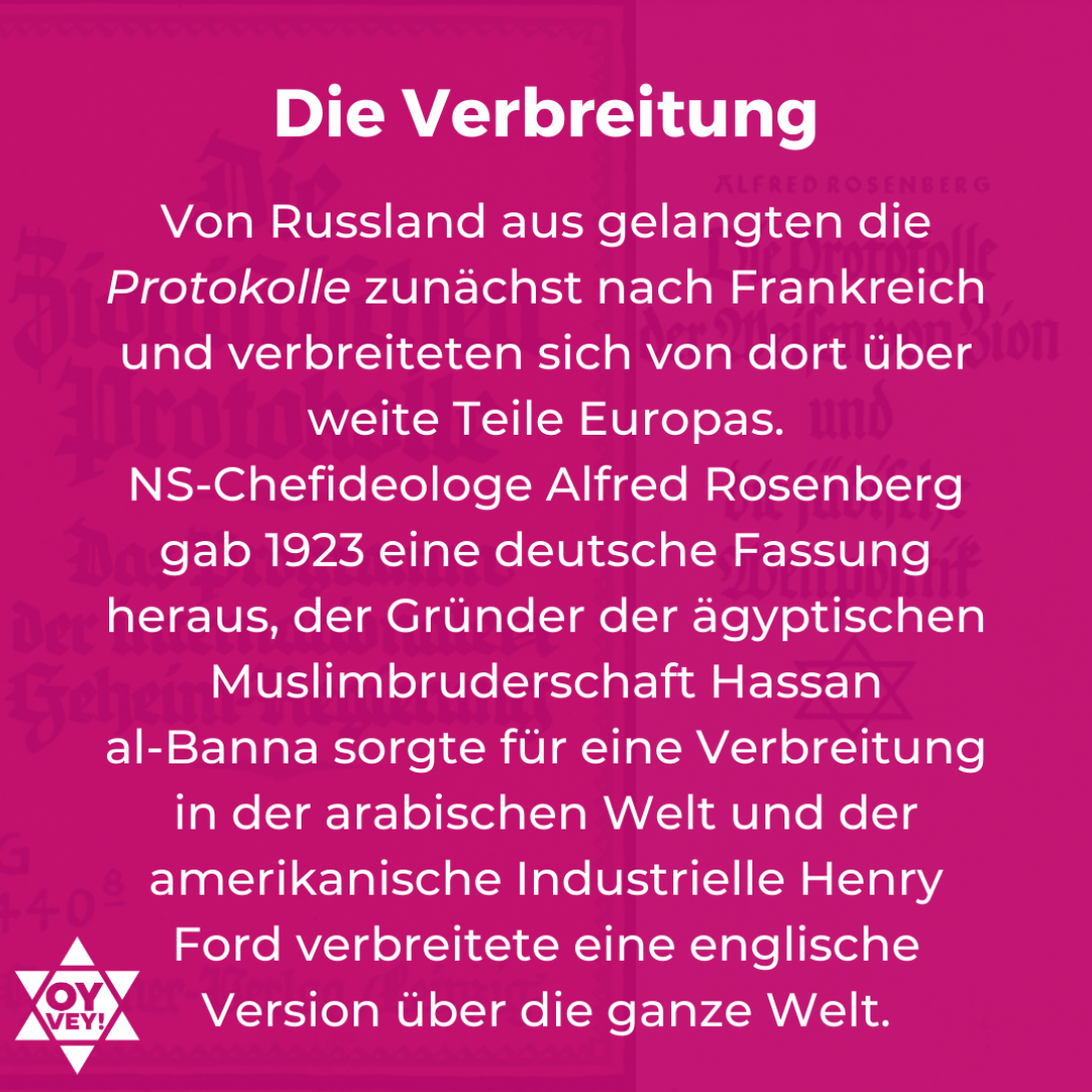 Die Verbreitung: Von Russland aus gelangten die Protokolle zunächst nach Frankreich und verbreiteten sich von dort über weite Teile Europas. NS-Chefideologe Alfred Rosenberg gab 1923 eine deutsche Fassung heraus, der Gründer der ägyptischen Muslimbruderschaft Hassan al-Banna sorgte für eine Verbreitung in der arabischen Welt und der amerikanische Industrielle Henry Ford verbreitete eine englische Version über die ganze Welt.