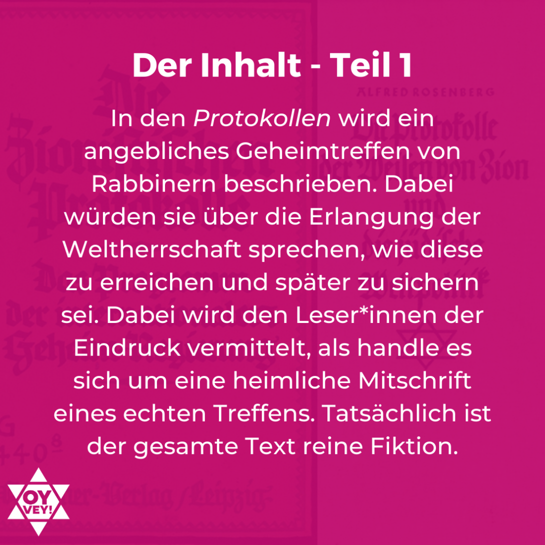 Der Inhalt - Teil 1: In den Protokollen wird ein angebliches Geheimtreffen von Rabbinern beschrieben. Dabei würden sie über die Erlangung der Weltherrschaft sprechen, wie diese zu erreichen und später zu sichern sei. Dabei wird den Leser*innen der Eindruck vermittelt, als handle es sich um eine heimliche Mitschrift eines echten Treffens. Tatsächlich ist der gesamte Text reine Fiktion.