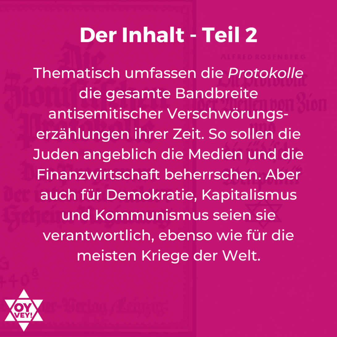 Der Inhalt - Teil 2: Thematisch umfassen die Protokolle die gesamte Bandbreite antisemitischer Verschwörungs-erzählungen ihrer Zeit. So sollen die Juden angeblich die Medien und die Finanzwirtschaft beherrschen. Aber auch für Demokratie, Kapitalismus und Kommunismus seien sie verantwortlich, ebenso wie für die meisten Kriege der Welt.