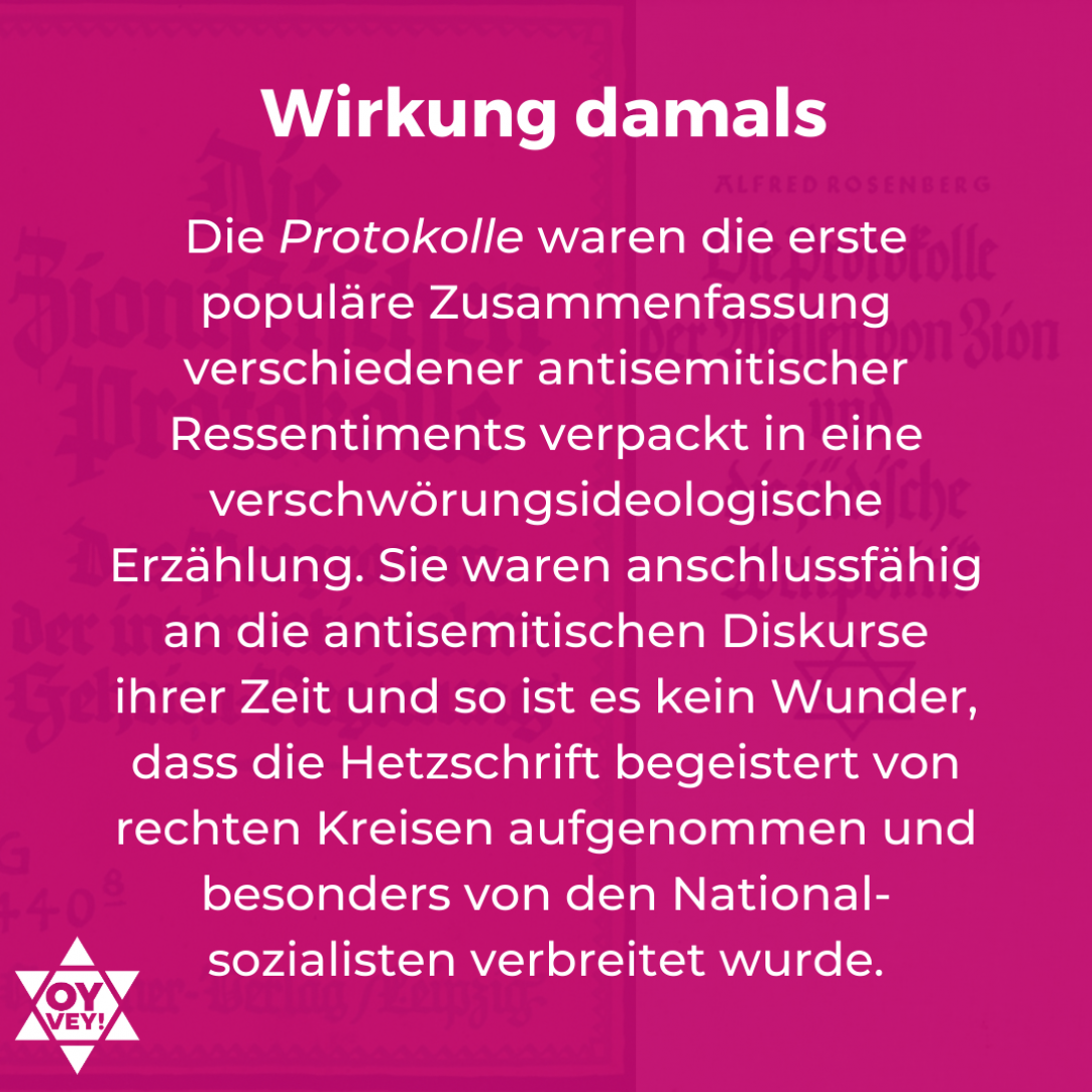 Wirkung damals: Die Protokolle waren die erste Populäre Zusammenfassung verschiedener antisemitischer Ressentiments verpackt in eine verschwörungsideologische Erzählung. Sie waren anschlussfähig an die antisemitischen Diskurse ihrer Zeit und so ist es kein Wunder, dass die Hetzschrift begeistert von rechten Kreisen aufgenommen und besonders von den Nationalsozialisten verbreitet wurde.