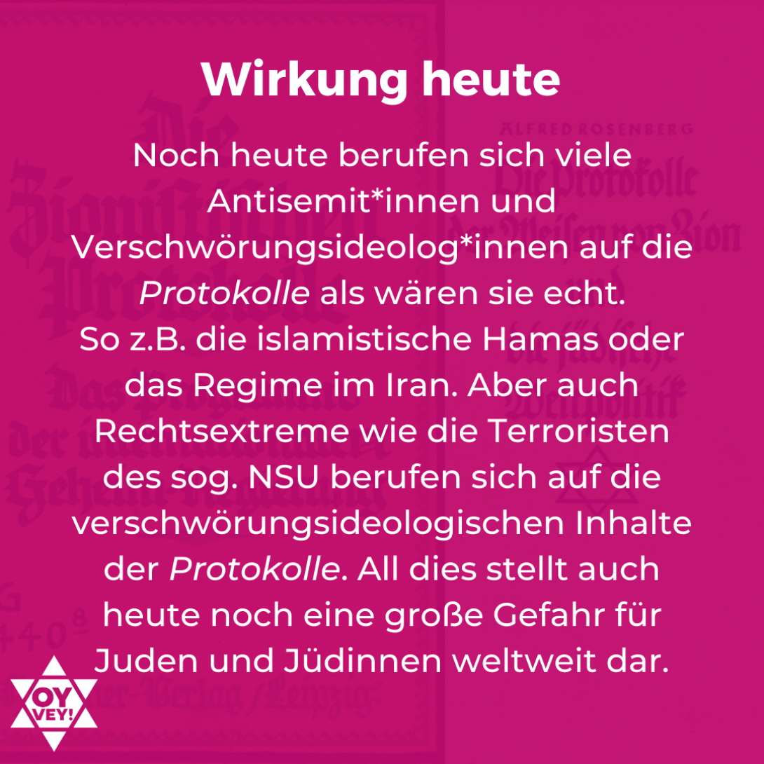 Wirkung heute: Noch heute berufen sich viele Antisemit*innen und Verschwörungsideolog*innen auf die Protokolle als wären sie echt. So z.B. die islamistische Hamas oder das Regime im Iran. Aber auch Rechtsextreme wie die Terroristen des sog. NSU berufen sich auf die verschwörungsideologischen Inhalte der Protokolle. All dies stellt auch heute noch eine große Gefahr für Juden und Jüdinnen weltweit dar.