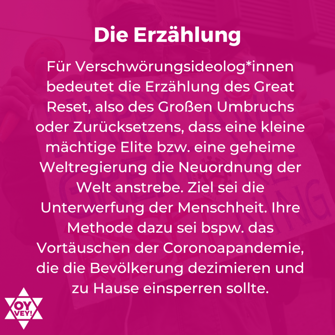 Die Erzählung. Für Verschwörungsideolog*innen bedeutet die Erzählung des Great Reset, also des Großen Umbruchs oder Zurücksetzens, dass eine kleine mächtige Elite bzw. eine geheime Weltregierung die Neuordnung der Welt anstrebe. Ziel sei die Unterwerfung der Menschheit. Ihre Methode dazu sei bspw. das Vortäuschen der Coronoapandemie, die die Bevölkerung dezimieren und zu Hause einsperren sollte.