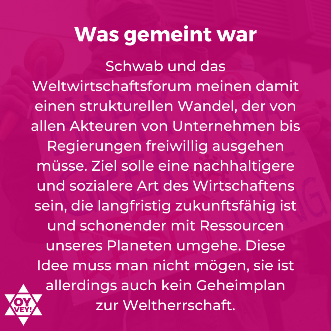 Was gemeint war. Schwab und das Weltwirtschaftsforum meinen damit einen strukturellen Wandel, der von allen Akteuren von Unternehmen bis Regierungen freiwillig ausgehen müsse. Ziel solle eine nachhaltigere und sozialere Art des Wirtschaftens sein, die langfristig zukunftsfähig ist und schonender mit Ressourcen unseres Planeten umgehe. Diese Idee muss man nicht mögen, sie ist allerdings auch kein Geheimplan  zur Weltherrschaft.