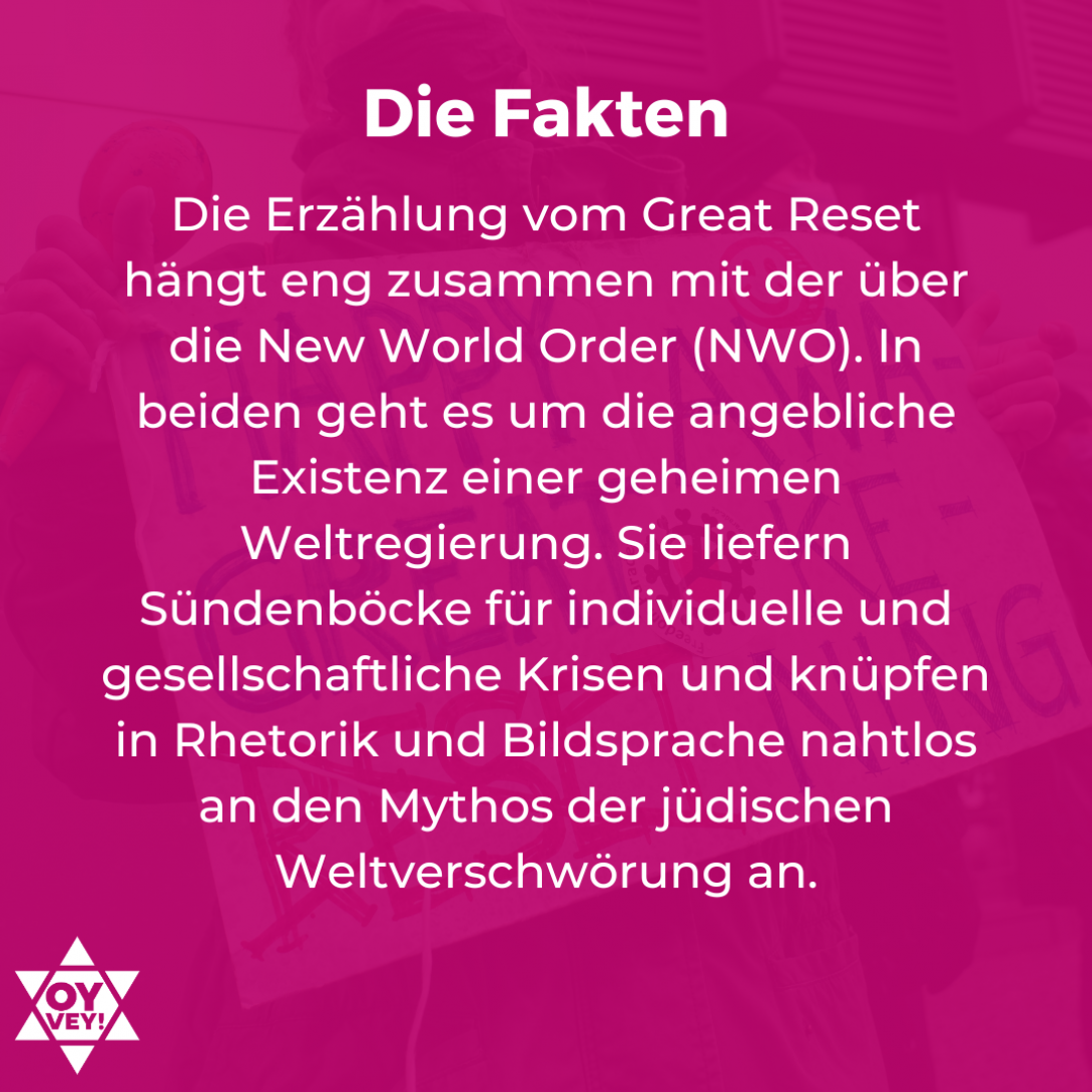 Die Fakten. Die Erzählung vom Great Reset hängt eng zusammen mit der über die New World Order (NWO). In beiden geht es um die angebliche Existenz einer geheimen Weltregierung. Sie liefern Sündenböcke für individuelle und gesellschaftliche Krisen und knüpfen in Rhetorik und Bildsprache nahtlos an den Mythos der jüdischen Weltverschwörung an.