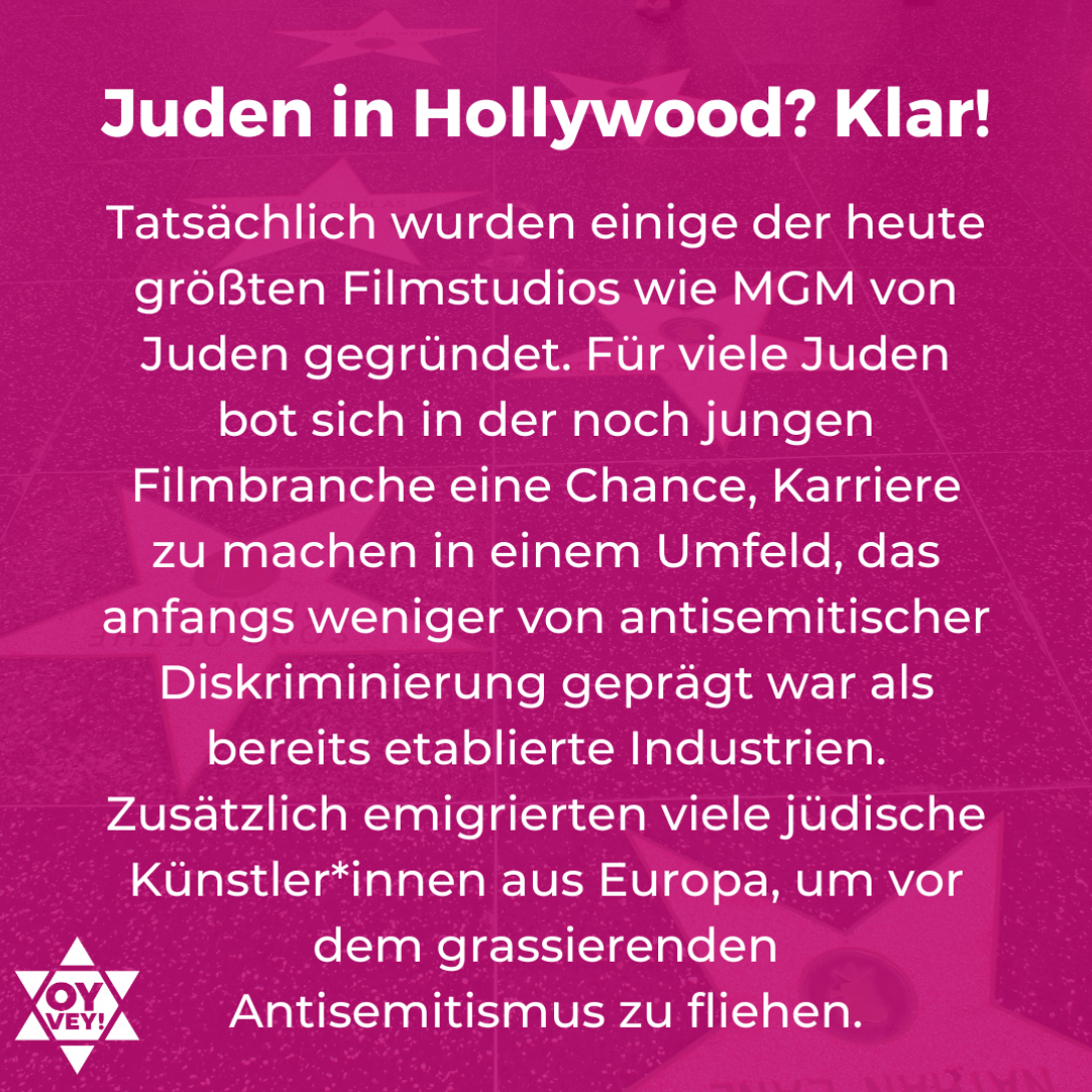 Juden in Hollywood? Klar! Tatsächlich wurden einige der heute größten Filmstudios wie MGM von Juden gegründet. Für viele Juden bot sich in der noch jungen Filmbranche eine Chance, Karriere zu machen in einem Umfeld, das anfangs weniger von antisemitischer Diskriminierung geprägt war als bereits etablierte Industrien. Zusätzlich emigrierten viele jüdische Künstler*innen aus Europa, um vor dem grassierenden  Antisemitismus zu fliehen.