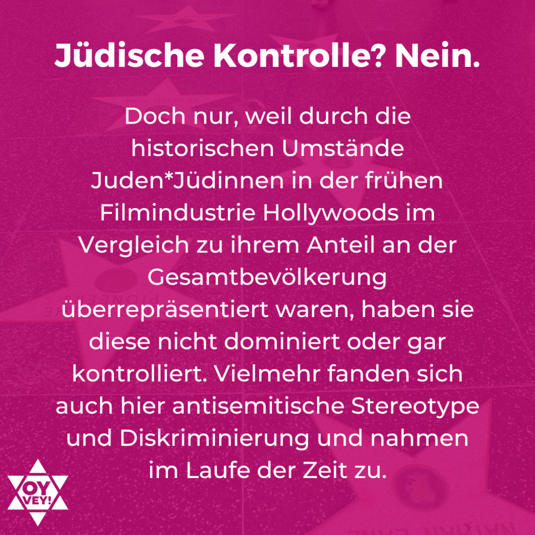 Jüdische Kontrolle? Nein. Doch nur, weil durch die historischen Umstände Juden*Jüdinnen in der frühen Filmindustrie Hollywoods im Vergleich zu ihrem Anteil an der Gesamtbevölkerung überrepräsentiert waren, haben sie diese nicht dominiert oder gar kontrolliert. Vielmehr fanden sich auch hier antisemitische Stereotype und Diskriminierung und nahmen im Laufe der Zeit zu. 