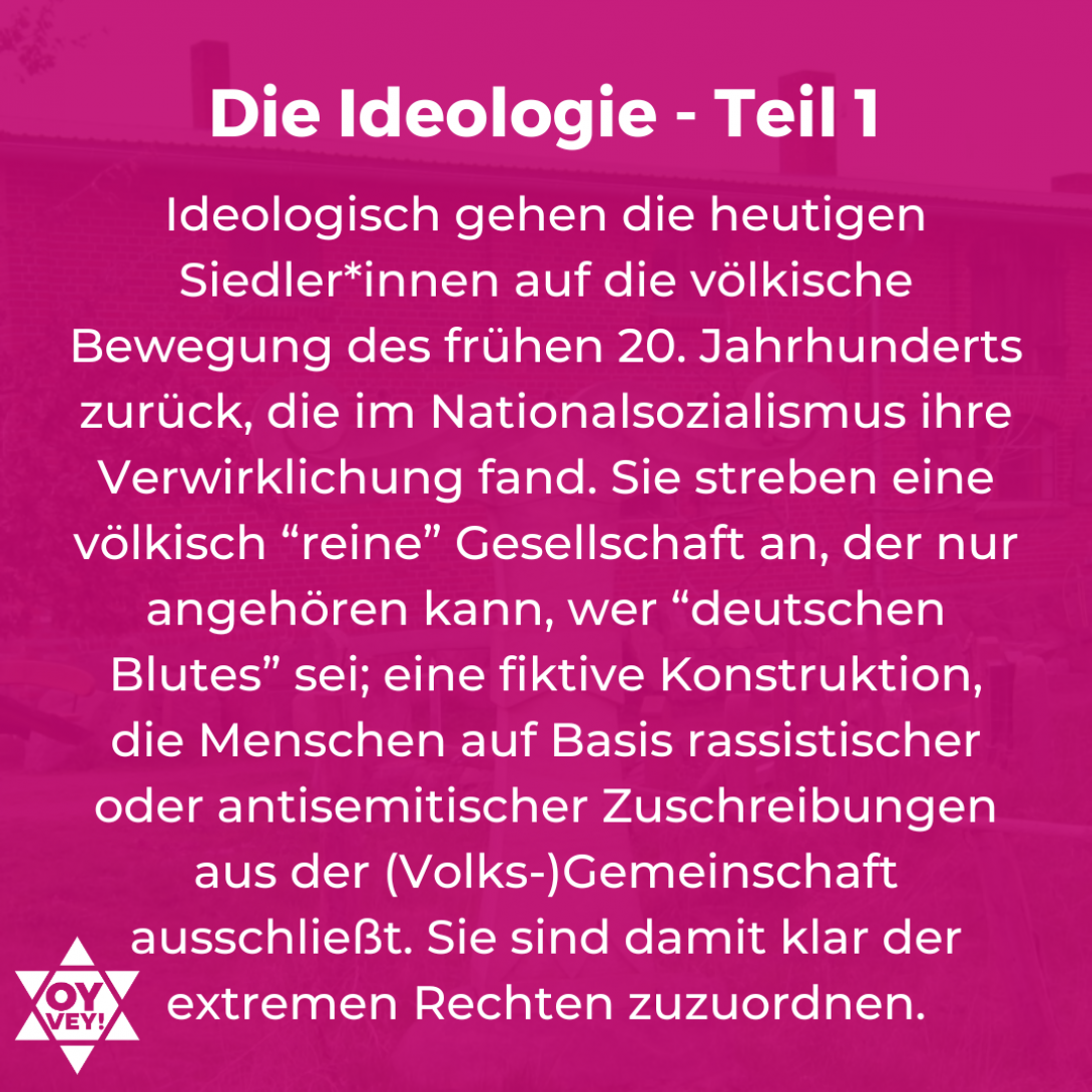 Die Ideologie - Teil 1. Ideologisch gehen die heutigen Siedler*innen auf die völkische Bewegung des frühen 20. Jahrhunderts zurück, die im Nationalsozialismus ihre Verwirklichung fand. Sie streben eine völkisch “reine” Gesellschaft an, der nur angehören kann, wer “deutschen Blutes” sei; eine fiktive Konstruktion, die Menschen auf Basis rassistischer oder antisemitischer Zuschreibungen aus der (Volks-)Gemeinschaft ausschließt. Sie sind damit klar der extremen Rechten zuzuordnen.