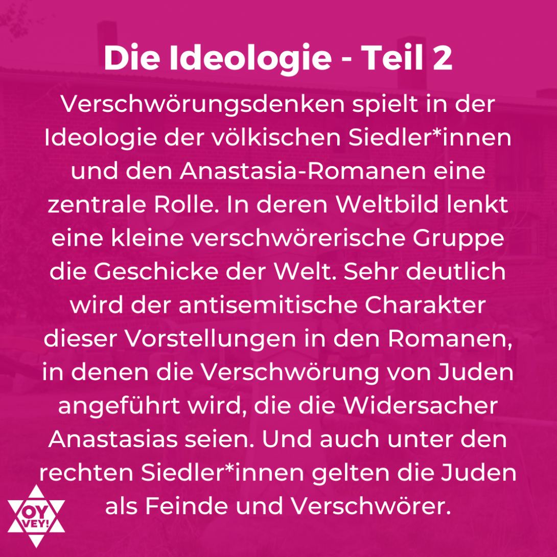 Die Ideologie - Teil 2. Verschwörungsdenken spielt in der Ideologie der völkischen Siedler*innen und den Anastasia-Romanen eine zentrale Rolle. In deren Weltbild lenkt eine kleine verschwörerische Gruppe die Geschicke der Welt. Sehr deutlich wird der antisemitische Charakter dieser Vorstellungen in den Romanen, in denen die Verschwörung von Juden angeführt wird, die die Widersacher Anastasias seien. Und auch unter den rechten Siedler*innen gelten die Juden als Feinde und Verschwörer.