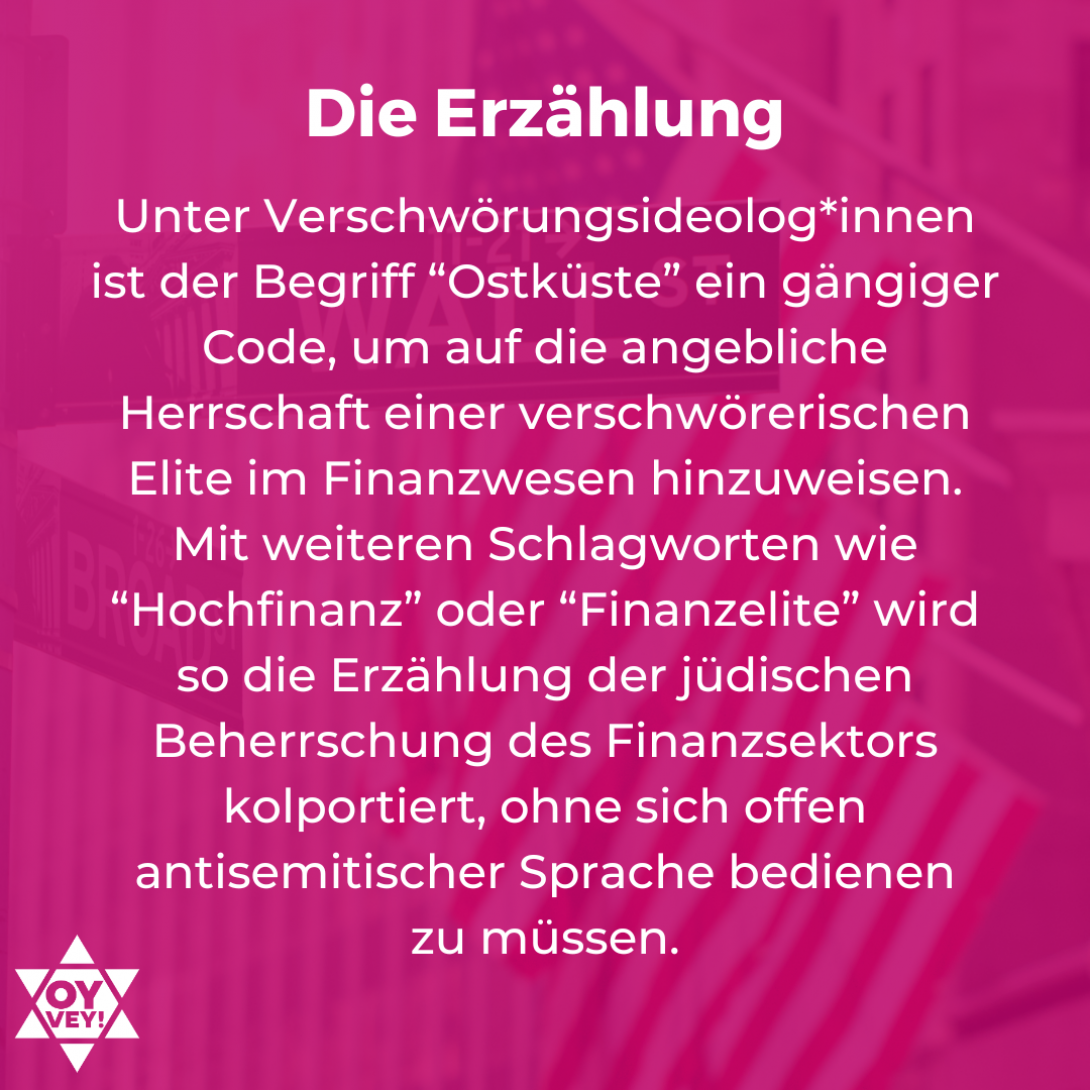 Die Erzählung. Unter Verschwörungsideolog*innen ist der Begriff “Ostküste” ein gängiger Code, um auf die angebliche Herrschaft einer verschwörerischen Elite im Finanzwesen hinzuweisen. Mit weiteren Schlagworten wie “Hochfinanz” oder “Finanzelite” wird so die Erzählung der jüdischen Beherrschung des Finanzsektors kolportiert, ohne sich offen antisemitischer Sprache bedienen zu müssen.