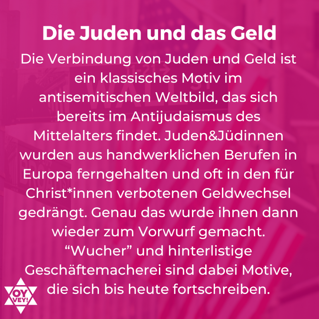 Die Juden und das Geld. Die Verbindung von Juden und Geld ist ein klassisches Motiv im antisemitischen Weltbild, das sich bereits im Antijudaismus des Mittelalters findet. Juden & Jüdinnen wurden aus handwerklichen Berufen in Europa ferngehalten und oft in den für Christ*innen verbotenen Geldwechsel gedrängt. Genau das wurde ihnen dann wieder zum Vorwurf gemacht. “Wucher” und hinterlistige Geschäftemacherei sind dabei Motive, die sich bis heute fortschreiben.