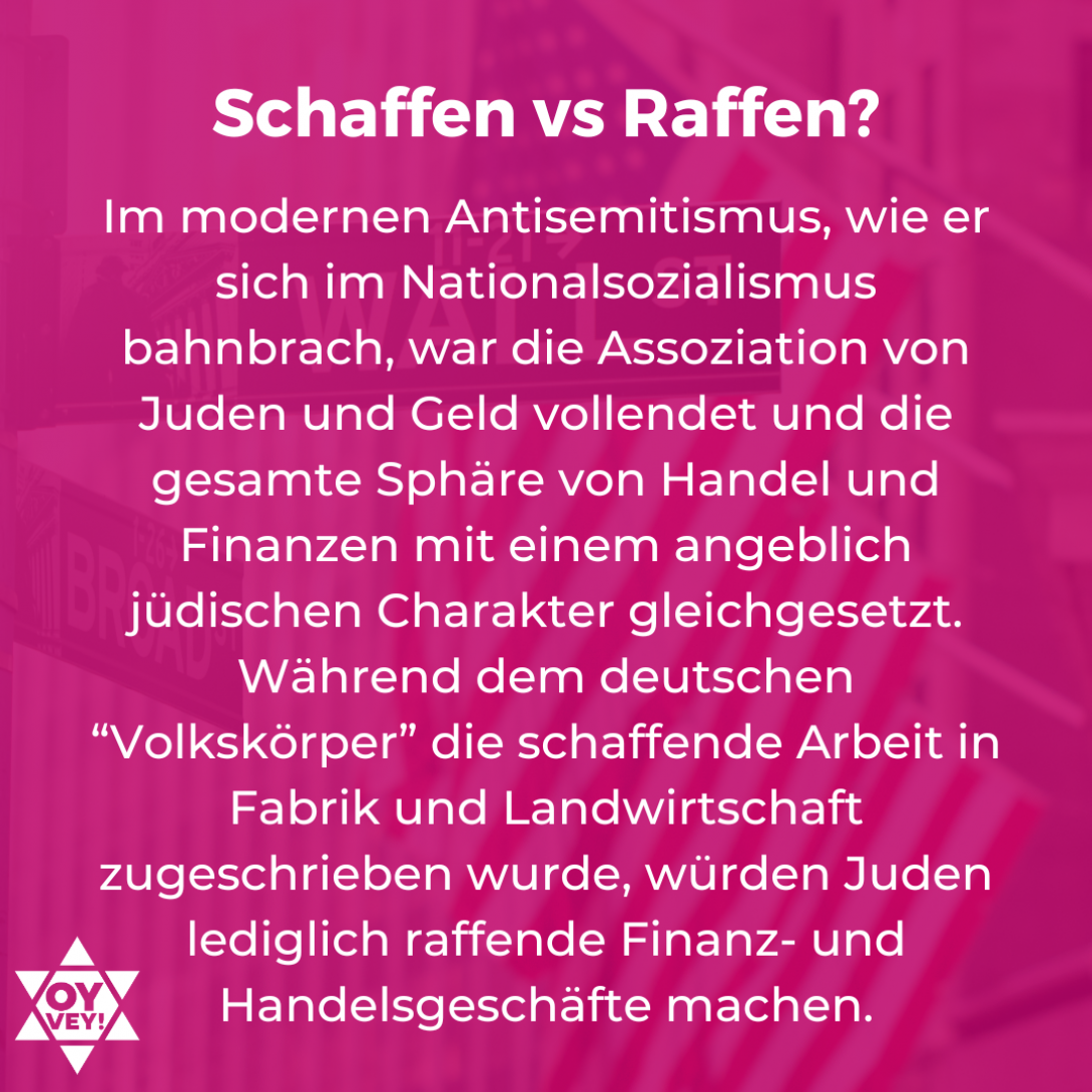 Schaffenn vs Raffen? Im modernen Antisemitismus, wie er sich im Nationalsozialismus bahnbrach, war die Assoziation von Juden und Geld vollendet und die gesamte Sphäre von Handel und Finanzen mit einem angeblich jüdischen Charakter gleichgesetzt. Während dem deutschen “Volkskörper” die schaffende Arbeit in Fabrik und Landwirtschaft zugeschrieben wurde, würden Juden lediglich raffende Finanz- und Handelsgeschäfte machen. 