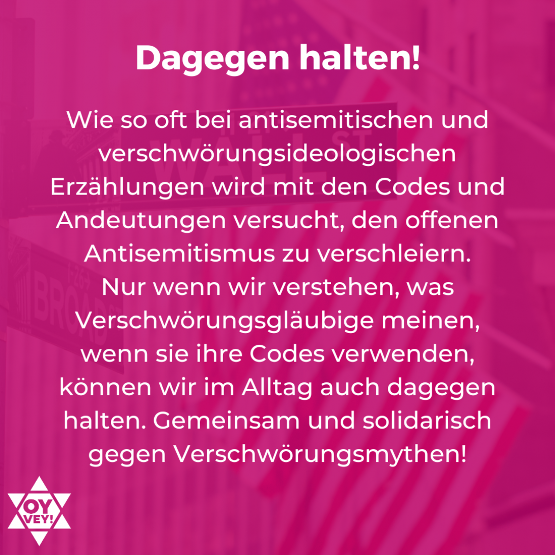 Dagegen halten! Wie so oft bei antisemitischen und verschwörungsideologischen Erzählungen wird mit den Codes und Andeutungen versucht, den offenen Antisemitismus zu verschleiern. Nur wenn wir verstehen, was Verschwörungsgläubige meinen, wenn sie ihre Codes verwenden, können wir im Alltag auch dagegen halten. Gemeinsam und solidarisch gegen Verschwörungsmythen! 