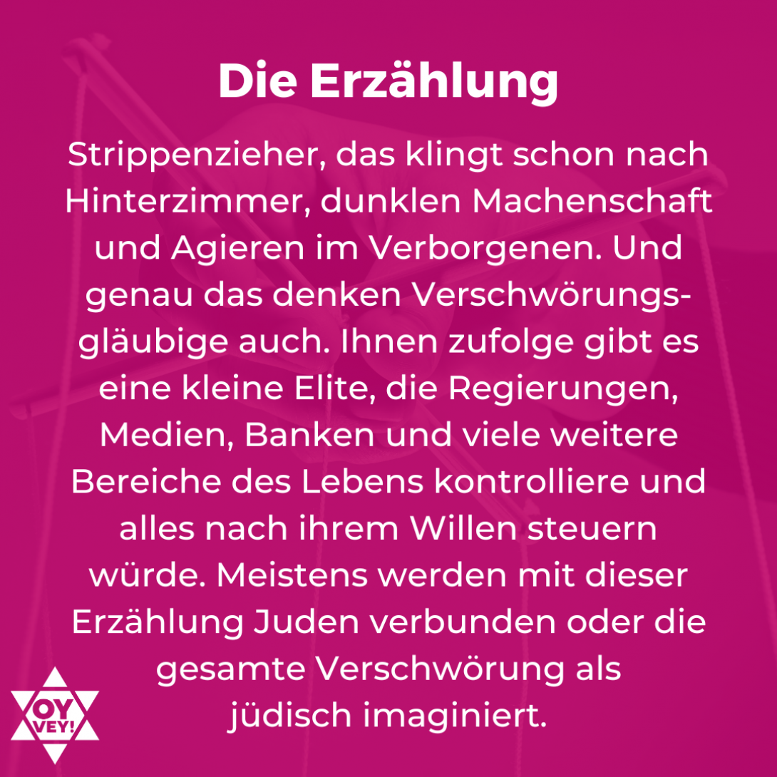 Die Erzählung. Strippenzieher, das klingt schon nach Hinterzimmer, dunklen Machenschaft und Agieren im Verborgenen. Und genau das denken Verschwörungs-gläubige auch. Ihnen zufolge gibt es eine kleine Elite, die Regierungen, Medien, Banken und viele weitere Bereiche des Lebens kontrolliere und alles nach ihrem Willen steuern würde. Meistens werden mit dieser Erzählung Juden verbunden oder die gesamte Verschwörung als jüdisch imaginiert.