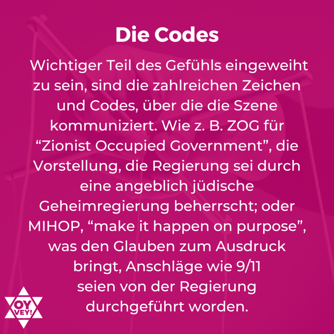 Die Codes. Wichtiger Teil des Gefühls eingeweiht zu sein, sind die zahlreichen Zeichen und Codes, über die die Szene kommuniziert. Wie z. B. ZOG für “Zionist Occupied Government”, die Vorstellung, die Regierung sei durch eine angeblich jüdische Geheimregierung beherrscht; oder MIHOP, “make it happen on purpose”, was den Glauben zum Ausdruck bringt, Anschläge wie 9/11 seien von der Regierung durchgeführt worden.