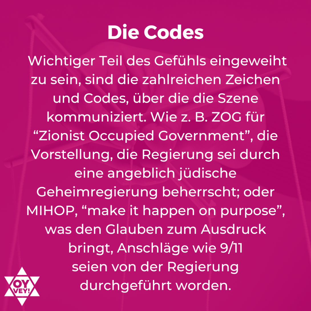 Die Codes.  Wichtiger Teil des Gefühls eingeweiht zu sein, sind die zahlreichen Zeichen und Codes, über die die Szene kommuniziert. Wie z. B. ZOG für “Zionist Occupied Government”, die Vorstellung, die Regierung sei durch eine angeblich jüdische Geheimregierung beherrscht; oder MIHOP, “make it happen on purpose”, was den Glauben zum Ausdruck bringt, Anschläge wie 9/11  seien von der Regierung  durchgeführt worden.