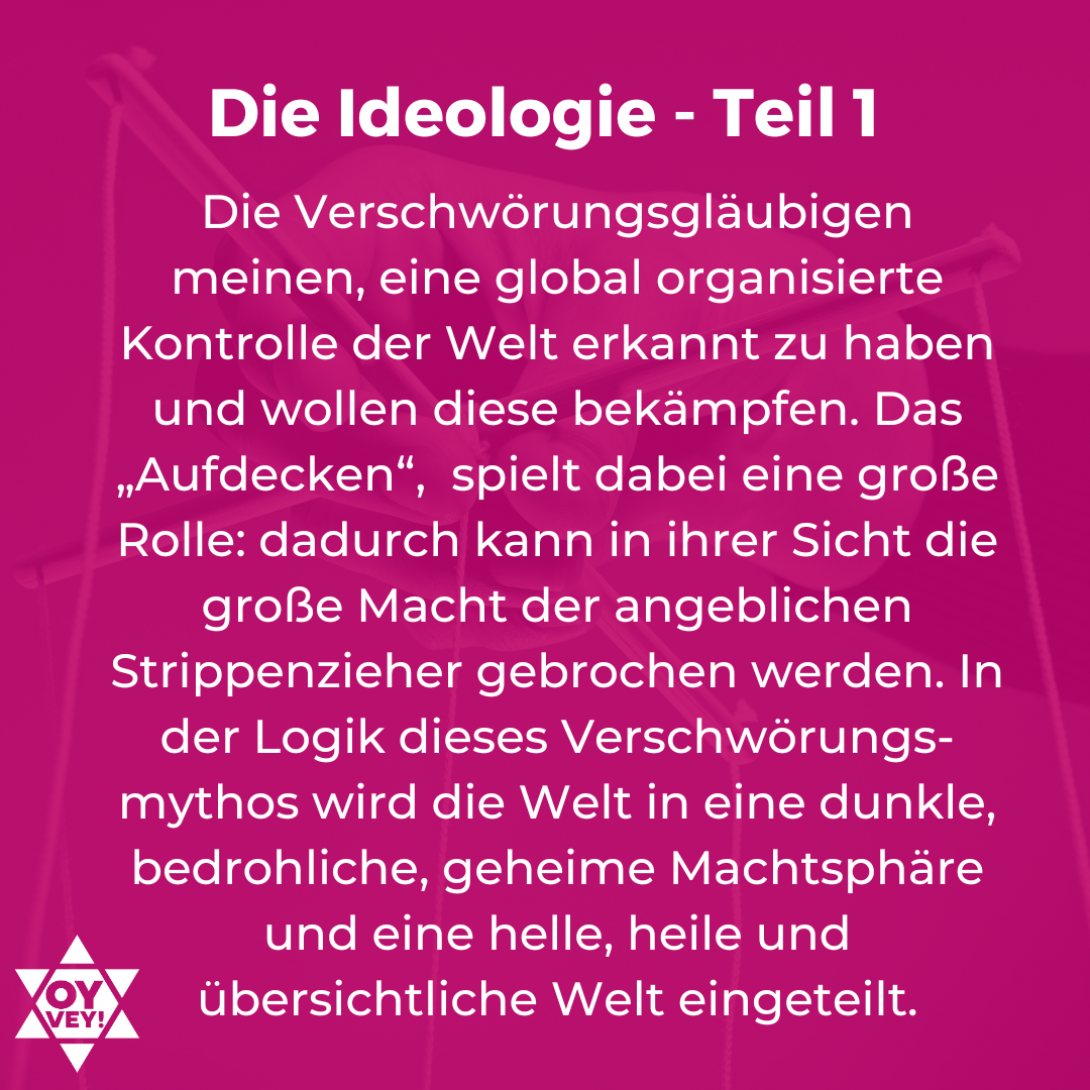 Die Ideologie - Teil 1. Die Verschwörungsgläubigen meinen, eine global organisierte Kontrolle der Welt erkannt zu haben und wollen diese bekämpfen. Das „Aufdecken“, spielt dabei eine große Rolle: dadurch kann in ihrer Sicht die große Macht der angeblichen Strippenzieher gebrochen werden. In der Logik dieses Verschwörungs-mythos wird die Welt in eine dunkle, bedrohliche, geheime Machtsphäre und eine helle, heile und übersichtliche Welt eingeteilt.