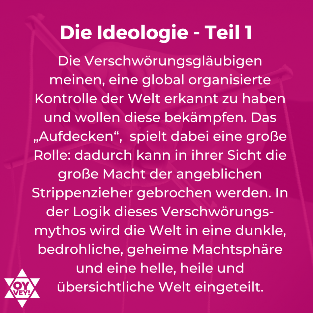 Die Ideologie - Teil 1. Die Verschwörungsgläubigen meinen, eine global organisierte Kontrolle der Welt erkannt zu haben und wollen diese bekämpfen. Das „Aufdecken“,  spielt dabei eine große Rolle: dadurch kann in ihrer Sicht die große Macht der angeblichen Strippenzieher gebrochen werden. In der Logik dieses Verschwörungs-mythos wird die Welt in eine dunkle, bedrohliche, geheime Machtsphäre und eine helle, heile und übersichtliche Welt eingeteilt.