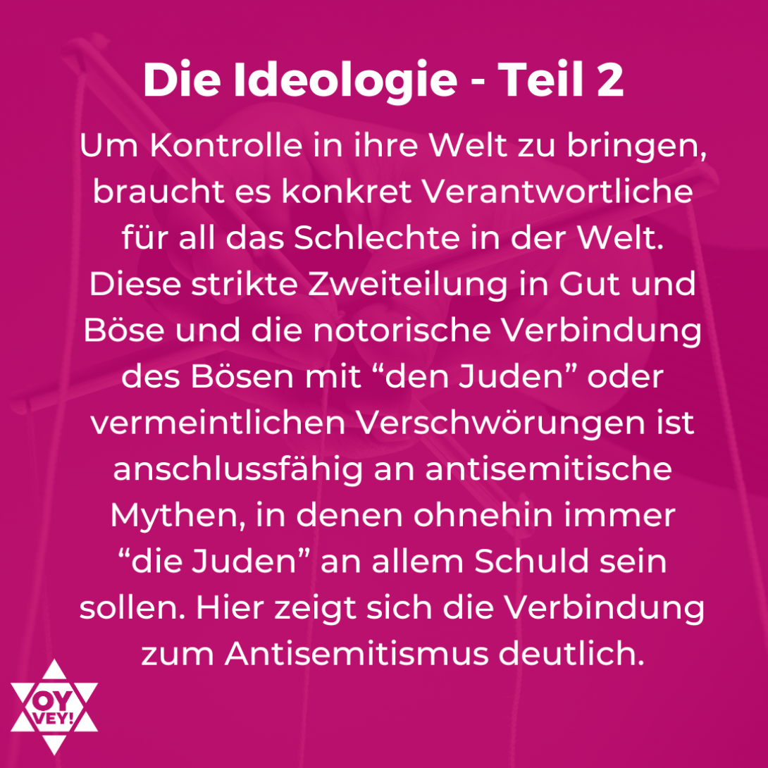 Die Ideologie - Teil 2. Um Kontrolle in ihre Welt zu bringen, braucht es konkret Verantwortliche für all das Schlechte in der Welt. Diese strikte Zweiteilung in Gut und Böse und die notorische Verbindung des Bösen mit “den Juden” oder vermeintlichen Verschwörungen ist anschlussfähig an antisemitische Mythen, in denen ohnehin immer “die Juden” an allem Schuld sein sollen. Hier zeigt sich die Verbindung zum Antisemitismus deutlich.