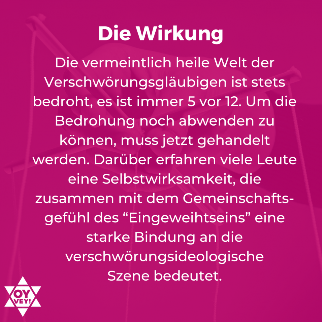 Die Wirkung. Die vermeintlich heile Welt der Verschwörungsgläubigen ist stets bedroht, es ist immer 5 vor 12. Um die Bedrohung noch abwenden zu können, muss jetzt gehandelt werden. Darüber erfahren viele Leute eine Selbstwirksamkeit, die zusammen mit dem Gemeinschafts-gefühl des “Eingeweihtseins” eine starke Bindung an die verschwörungsideologische Szene bedeutet.