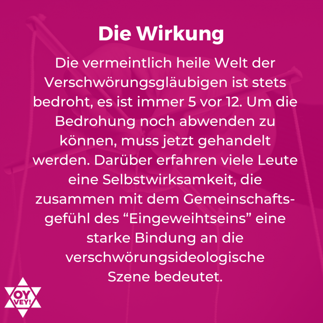 Die Wirkung. Die vermeintlich heile Welt der Verschwörungsgläubigen ist stets bedroht, es ist immer 5 vor 12. Um die Bedrohung noch abwenden zu können, muss jetzt gehandelt werden. Darüber erfahren viele Leute eine Selbstwirksamkeit, die zusammen mit dem Gemeinschafts-gefühl des “Eingeweihtseins” eine starke Bindung an die verschwörungsideologische  Szene bedeutet.