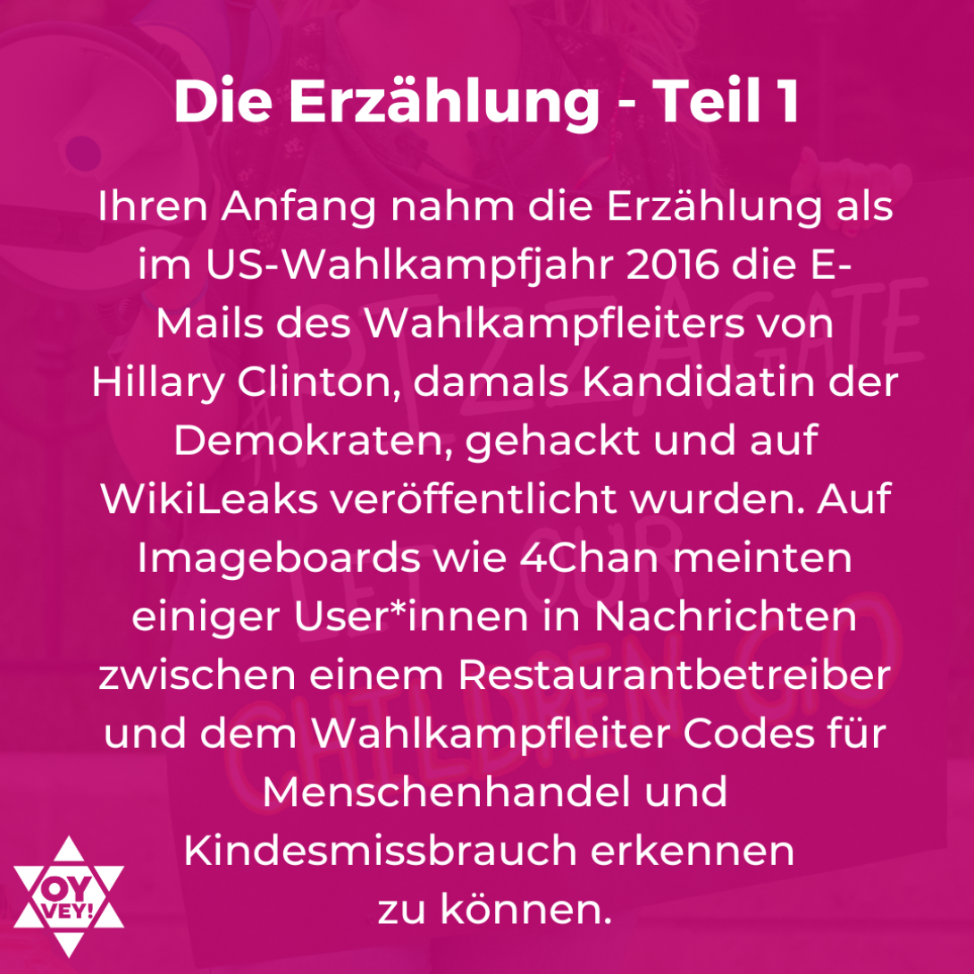 Die Erzählung Teil 1: Ihren Anfang nahm die Erzählung als im US-Wahlkampfjahr 2016 die E-Mails des Wahlkampfleiters von Hillary Clinton, damals Kandidatin der Demokraten, gehackt und auf WikiLeaks veröffentlicht wurden. Auf Imageboards wie 4Chan meinten einiger User*innen in Nachrichten zwischen einem Restaurantbetreiber und dem Wahlkampfleiter Codes für Menschenhandel und Kindesmissbrauch erkennen  zu können.