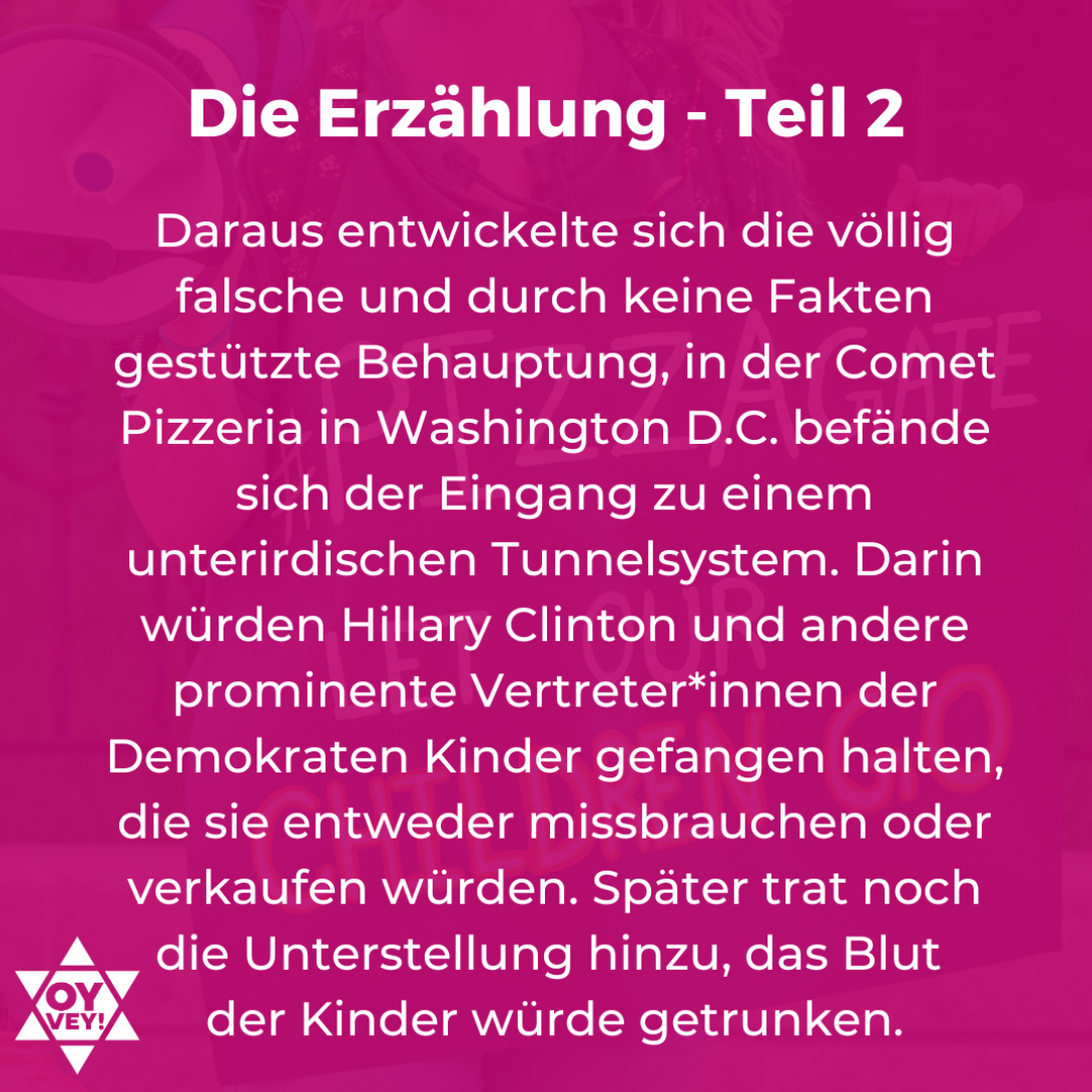 Die Erzählung Teil 2: Daraus entwickelte sich die völlig falsche und durch keine Fakten gestützte Behauptung, in der Comet Pizzeria in Washington D.C. befände sich der Eingang zu einem unterirdischen Tunnelsystem. Darin würden Hillary Clinton und andere prominente Vertreter*innen der Demokraten Kinder gefangen halten, die sie entweder missbrauchen oder verkaufen würden. Später trat noch die Unterstellung hinzu, das Blut  der Kinder würde getrunken.