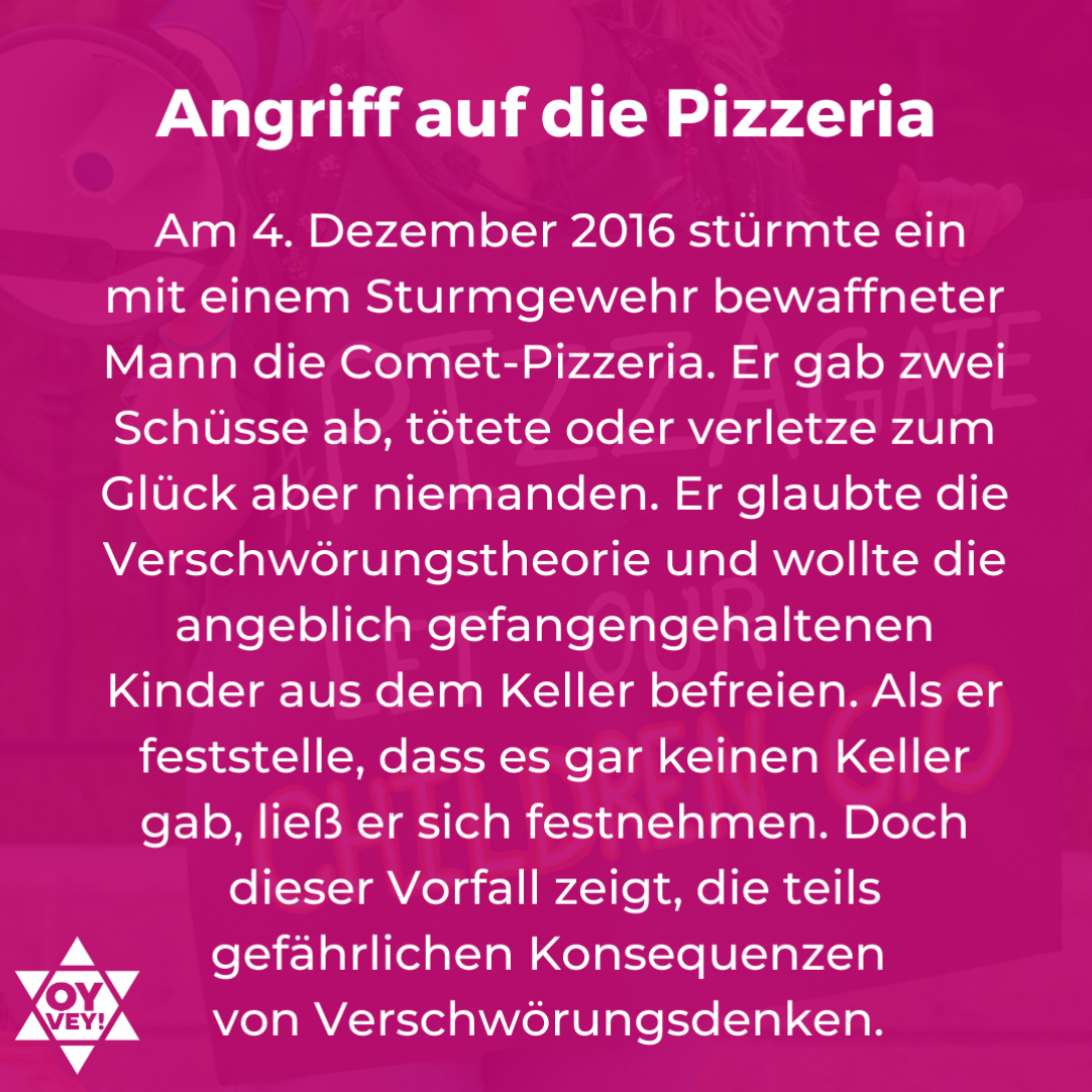 Angriff auf die Pizzeria:  Am 4. Dezember 2016 stürmte ein mit einem Sturmgewehr bewaffneter Mann die Comet-Pizzeria. Er gab zwei Schüsse ab, tötete oder verletze zum Glück aber niemanden. Er glaubte die Verschwörungstheorie und wollte die angeblich gefangengehaltenen Kinder aus dem Keller befreien. Als er feststelle, dass es gar keinen Keller gab, ließ er sich festnehmen. Doch dieser Vorfall zeigt, die teils gefährlichen Konsequenzen  von Verschwörungsdenken. 