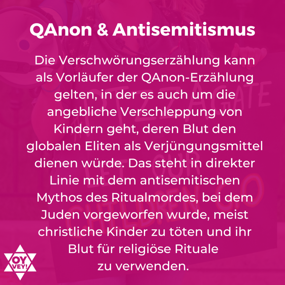 QAnon und Antisemitismus: Die Verschwörungserzählung kann als Vorläufer der QAnon-Erzählung gelten, in der es auch um die angebliche Verschleppung von Kindern geht, deren Blut den globalen Eliten als Verjüngungsmittel dienen würde. Das steht in direkter Linie mit dem antisemitischen Mythos des Ritualmordes, bei dem Juden vorgeworfen wurde, meist christliche Kinder zu töten und ihr Blut für religiöse Rituale  zu verwenden. 