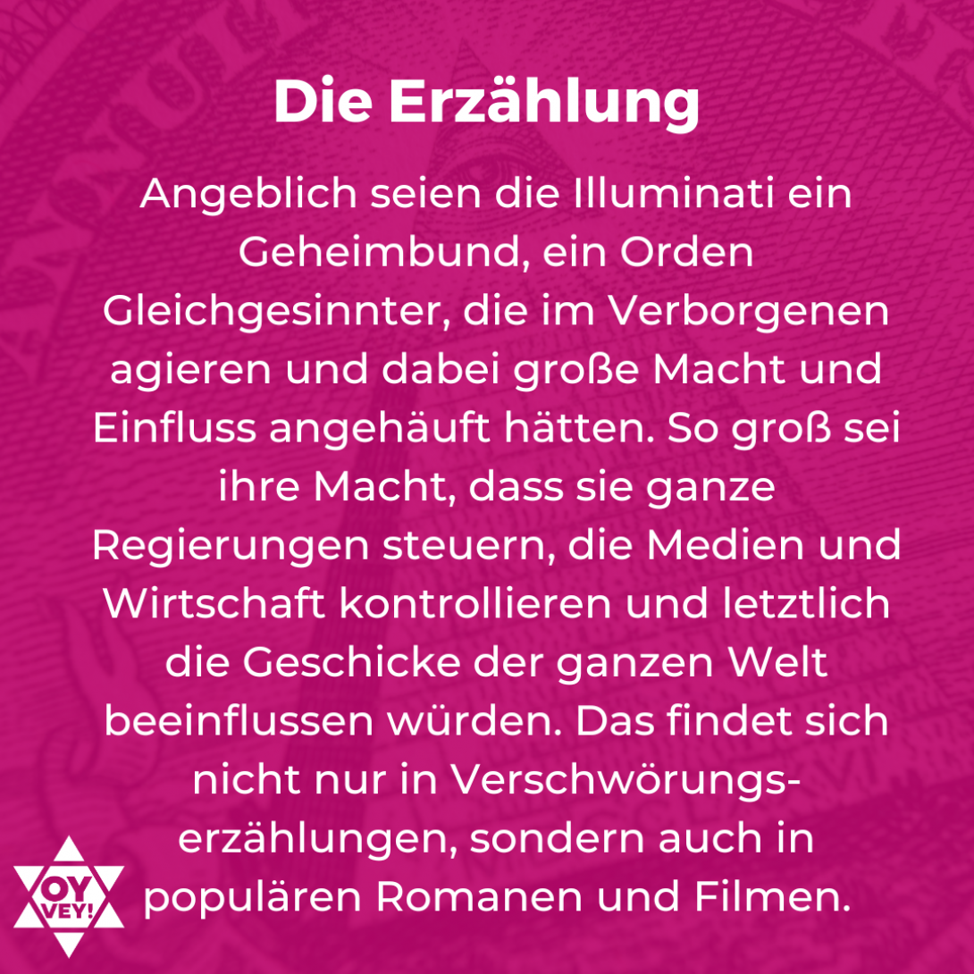 Die Erzählung. Angeblich seien die Illuminati ein Geheimbund, ein Orden Gleichgesinnter, die im Verborgenen agieren und dabei große Macht und Einfluss angehäuft hätten. So groß sei ihre Macht, dass sie ganze Regierungen steuern, die Medien und Wirtschaft kontrollieren und letztlich die Geschicke der ganzen Welt beeinflussen würden. Das findet sich nicht nur in Verschwörungs-erzählungen, sondern auch in populären Romanen und Filmen.