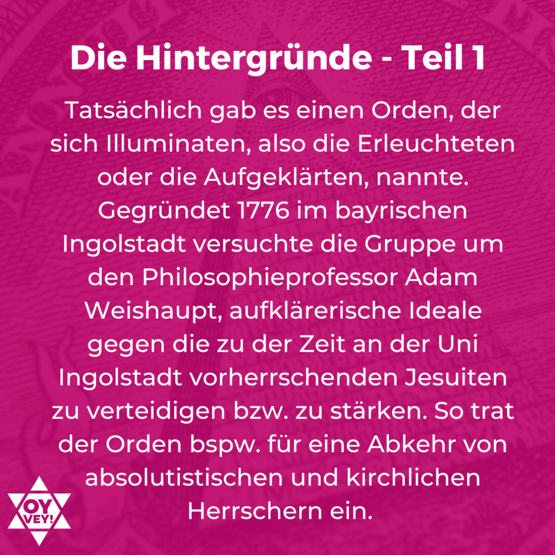 Die Hintergründe - Teil 1. Tatsächlich gab es einen Orden, der sich Illuminaten, also die Erleuchteten oder die Aufgeklärten, nannte. Gegründet 1776 im bayrischen Ingolstadt versuchte die Gruppe um den Philosophieprofessor Adam Weishaupt, aufklärerische Ideale gegen die zu der Zeit an der Uni Ingolstadt vorherrschenden Jesuiten zu verteidigen bzw. zu stärken. So trat der Orden bspw. für eine Abkehr von absolutistischen und kirchlichen Herrschern ein. 