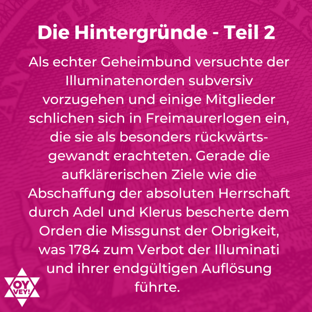 Die Hintergründe - Teil 2. Als echter Geheimbund versuchte der Illuminatenorden subversiv vorzugehen und einige Mitglieder schlichen sich in Freimaurerlogen ein, die sie als besonders rückwärts-gewandt erachteten. Gerade die aufklärerischen Ziele wie die Abschaffung der absoluten Herrschaft durch Adel und Klerus bescherte dem Orden die Missgunst der Obrigkeit, was 1784 zum Verbot der Illuminati und ihrer endgültigen Auflösung führte. 