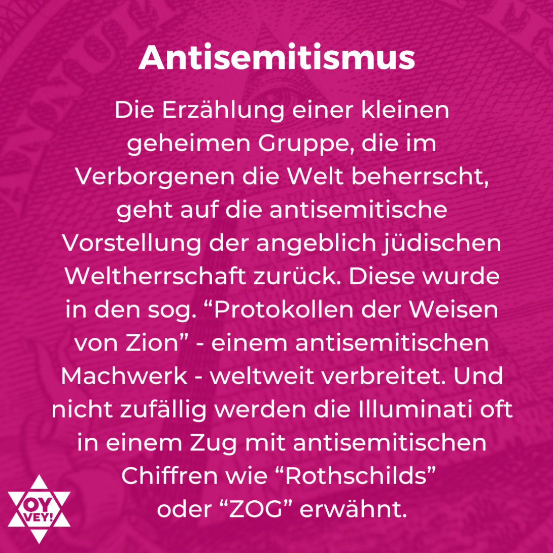 Antisemitismus. Die Erzählung einer kleinen geheimen Gruppe, die im Verborgenen die Welt beherrscht, geht auf die antisemitische Vorstellung der angeblich jüdischen Weltherrschaft zurück. Diese wurde in den sog. “Protokollen der Weisen von Zion” - einem antisemitischen Machwerk - weltweit verbreitet. Und nicht zufällig werden die Illuminati oft in einem Zug mit antisemitischen Chiffren wie “Rothschilds”  oder “ZOG” erwähnt.