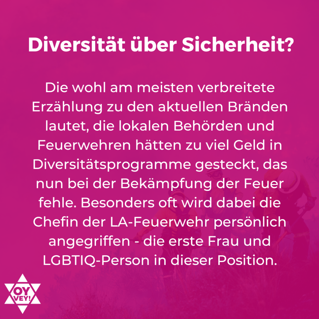 Diversität über Sicherheit? Die wohl am meisten verbreitete Erzählung zu den aktuellen Bränden lautet, die lokalen Behörden und Feuerwehren hätten zu viel Geld in Diversitätsprogramme gesteckt, das nun bei der Bekämpfung der Feuer fehle. Besonders oft wird dabei die Chefin der LA-Feuerwehr persönlich angegriffen - die erste Frau und LGBTIQ-Person in dieser Position.