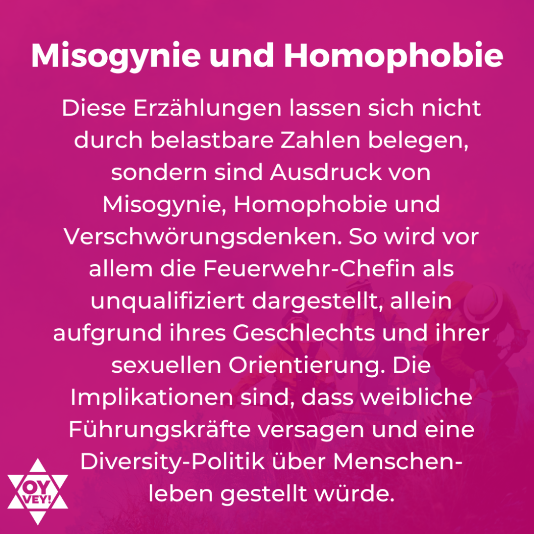 Misogynie und Homophobie. Diese Erzählungen lassen sich nicht durch belastbare Zahlen belegen, sondern sind Ausdruck von Misogynie, Homophobie und Verschwörungsdenken. So wird vor allem die Feuerwehr-Chefin als unqualifiziert dargestellt, allein aufgrund ihres Geschlechts und ihrer sexuellen Orientierung. Die Implikationen sind, dass weibliche Führungskräfte versagen und eine Diversity-Politik über Menschen-leben gestellt würde.